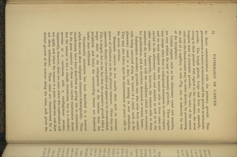 no direct communication with the primary growth. This phenomenon is known as metastasis and the growth as metastatic growths. The lymph glands, lungs and liver are naturally, owing to their position with regard to the circulation, the most frequent seats of metastatic growths. The entry of the cancer cells into the blood-vessels may be either directly, by penetrating the wall of a capillary or vein (Fig. 27), or indirectly by way of the lymphatics. Certain organs, such as the alimentary canal and muscles, are very seldom the seat of metastatic growths. These organs may escape when there is widespread metastasis in other organs, and we must suppose that the tumour cells in these cases are carried to the alimentary canal and muscles as well as to the other organs. Apparently, however, the tumour cells in these situations do not meet with the conditions which are necessary for proliferation, and are therefore destroyed or remain latent. Independent secondary growths may also arise from cancer cells being conveyed along the lumen of a canal, such as the alimentary canal or a duct, and settling in new situations. They may also follow upon the dissemination of cancer cells in the serous cavities. Metastatic cancers do not usually show such an extreme power of infiltration as do the primary tumours. Often they are apparently sharply circumscribed and appear to be encapsulated. This is largely due to the fact that the expansive growth takes a larger share in the enlargement of the tumour than the peripheral, and hence the surrounding tissues are displaced rather than infiltrated. Occasionally metastasis has been described in a tumour which does not show malignant characters histologically. Thus chondromata have been described as giving rise to metastases. In the great majority of these cases careful examination shows that the tumour is not a simple chondroma, but is a chondro- sarcoma or a carcinoma with a cartilaginous stroma. Apparently, however, there are cases where this explanation will not apply and w^here the tumour is a pure chondroma and does not show infiltration. These cases are characterised by a distinct growth of, the tumour along the veins, and, given the