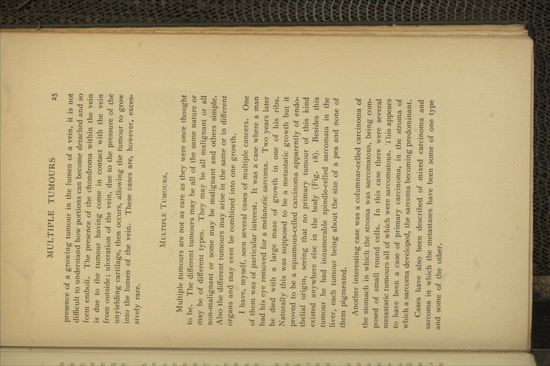 presence of a growing tumour in the lumen of a vein, it is not difficult to understand how portions can become detached and so form emboli. The presence of the chondroma within the vein is due to the tumour having come in contact with the vein from outside; ulceration of the vein, due to the pressure of the unyielding cartilage, then occurs, allowing the tumour to grow into the lumen of the vein. These cases are, however, exces- sively rare. Multiple Tumours. Multiple tumours are not as rare as they were once thought to be. The different tumours may be all of the same nature or may be of different types. They may be all malignant or all non-malignant or some may be malignant and others simple. Also the different tumours may arise in the same or in different organs and may even be combined into one growth. I have, myself, seen several cases of multiple cancers. One of them was of particular interest. It was a case where a man had his eye removed for a melanotic sarcoma. Two years later he died with a large mass of growth in one of his ribs. Naturally this was supposed to be a metastatic growth but it proved to be a squamous-celled carcinoma apparently of endo- thelial origin, seeing that no primary tumour of this kind existed anywhere else in the body (Fig. 18). Besides this tumour he had innumerable spindle-celled sarcomata in the liver, each tumour being about the size of a pea and none of them pigmented. Another interesting case was a columnar-celled carcinoma of the stomach in which the stroma was sarcomatous, being com- posed of small round cells. In this case there were several metastatic tumours all of which were sarcomatous. 1 his appears to have been a case of primary carcinoma, in the stroma of which a sarcoma developed, the sarcoma becoming predominant. Cases have also been described of mixed carcinoma and sarcoma in which the metastases have been some of one type and some of the other.