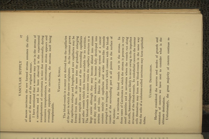 of mouse carcinoma the new formed stroma assumes the char- acters of the stroma of the original tumour. I have mentioned that a sarcoma may arise in the stroma of a carcinoma and it has been observed in the experimental transplantation of carcinomata in mice that occasionally, during successive transplantations, a sarcomatous stroma appears and eventually supplants the carcinoma, the sarcoma itself being transplantable. Vascular Supply. The blood-vessels in a cancer are derived from the capillaries of the part in which the cancer originates. As the tumour grows the capillaries enlarge and lengthen and new capillaries may be formed from them. At the same time the gradually enlarging tumour engulfs more and more of the surrounding capillaries and other vessels which then become available for its nutrition. The blood-vessels in a cancer retain the capillary structure to a large extent although they may become dilated into sinuses and they show little tendency to become fully developed into arteries and veins. Hence the vascular system of a cancer consists mainly of capillaries and wider sinus-like channels arranged in an irregular network which connect with the blood- vessels of the surrounding part at all points in the surface of the tumour. In a carcinoma the blood vessels run in the stroma. In those cases of Carcinoma in which the stroma is present in very small quantities and in sarcomata where the vessels run along the cells, haemorrhages are likely to occur owing to the imperfect structure of the blood-vessels. In endothelial cancers the tumour cells themselves may form new blood-vessels in the same way that the cells of a columnar-celled carcinoma may form epithelial tubes. Ultimate Destination. Having considered the sources and modes of growth and extension of cancers we have next to consider what is the ultimate destination. Unfortunately, the great majority of cancers continue to