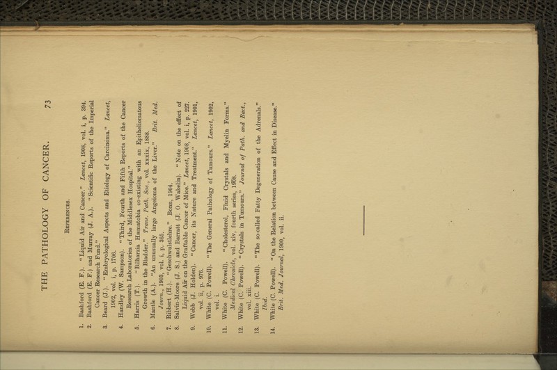 References. 1. Bashford (E. F.). Liquid Air and Cancer. Lancet, 1908, vol. i, p. 394. 2. Bashford (E. F.) and Murray (J. A.). Scientific Reports of the Imperial Cancer Research Fund. 3. Beard (J.).  Embryological Aspects and Etiology of Carcinoma. Lancet, 1902, vol. i, p. 1706. 4. Handley (W. Sampson). Third, Fourth and Fifth Reports of the Cancer Research Laboratories of the Middlesex Hospital. 5. Harris (T.).  Bilharzia Haematobia co-existing with an Epitheliomatous Growth in the Bladder. Trans. Path. Soc, vol. xxxix, 1888. 6. Mantle (A.). An unusually large Angeioma of the Liver. Brit. Med. Journ., 1903, vol. i, p. 365. 7. Ribbert (H.). Geschwulstlehre. Bonn, 1904. 8. Salvin-Moore (J. S.) and Barratt (J. 0. Wakelin). Note on the effect of Liquid Air on the Graftable Cancer of Mice. Lancet, 1908, vol. i, p. 227. 9. Webb (J. Holden). Cancer, its Nature and Treatment. Lancet, 1901, vol. ii, p. 976. 10. Whit« (C. Powell). The General Pathology of Tumours. Lancet, 1902, vol. i. 11. White (C. Powell). Cholesterol, Fluid Crystals and Myelin Forms. Medical Chronicle, vol. xiv, fourth series, \%%. 12. White (C. Powell). Crystals in Tmnours. Journal of Path, and Bact., vol. xiii. 13. White (C. Powell). The so-called Fatty Degeneration of the Adrenals. Ihid. 14. White (C. Powell). On the Relation between Cause and Effect in Disease. Brit. Med. Journal, 1900, vol. ii.