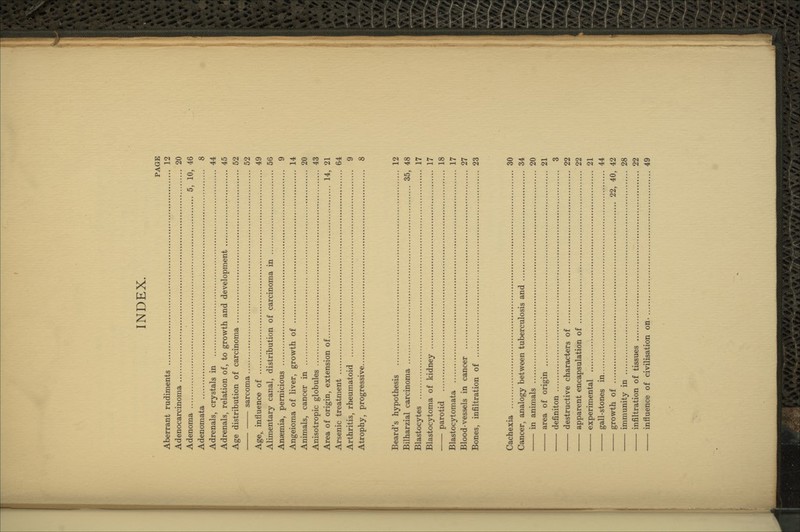 PAGE Aberrant rudiments 12 Adenocarcinoma 20 Adenoma 5, 10, 46 Adenomata 8 Adrenals, crystals in 44 Adrenals, relation of, to growth and development 45 Age distribution of carcinoma 52 sarcoma 52 Age, influence of 49 Alimentary canal, distribution of carcinoma in 56 Anaemia, pernicious 9 Angeioma of liver, growth of 14 Animals, cancer in 20 Anisotropic globules 43 Area of origin, extension of 14, 21 Arsenic treatment 64 Arthritis, rheumatoid 9 Atrophy, progressive 8 Beard's hypothesis 12 Bilharzial carcinoma 35, 48 Blastocytes 17 Blastocytoma of kidney 17 parotid 18 Blastocytomata 17 Blood-vessels in cancer 27 Bones, infiltration of 23 Cachexia 30 Cancer, analogy between tuberculosis and 34 in animals 20 area of origin 21 definiton 3 destructive characters of 22 apparent encapsulation of 22 experimental 21 gall-stones in 44 growth of 22, 40, 42 immunity in 28 infiltration of tissues 22 influence of civilisation on. 49