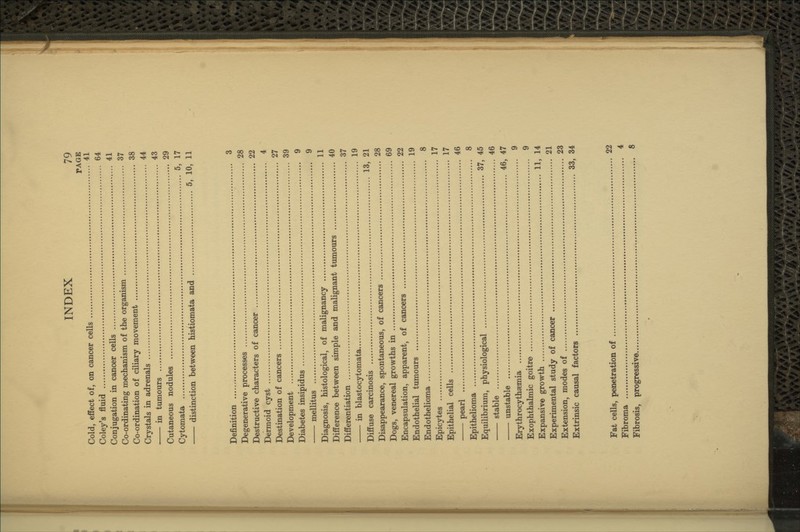 PAGE Cold, effect of, on cancer cells 41 Coley's fluid 64 Conjugation in cancer cells 41 Co-ordinating mechanism of the organism 37 Co-ordination of ciliary movement 38 Crystals in adrenals 44 in tumours 43 Cutaneous nodules 29 Cytomata 5, 17 distinction between histiomata and 5, 10, 11 Definition 3 Degenerative processes 28 Destructive characters of cancer 22 Dermoid cyst 4 Destination of cancers 27 Development 39 Diabetes insipidus 9 mellitus 9 Diagnosis, histological, of malignancy 11 Difference between simple and malignant tumours 40 Differentiation 37 in blastocytomata 19 Diffuse carcinosis 13, 21 Disappearance, spontaneous, of cancers 28 Dogs, venereal growths in 69 Encapsulation, apparent, of cancers 22 Endothelial tumours 19 Endothelioma 8 Epicytes 17 Epithelial cells 17 pearl 46 Epithelioma 8 Equilibrium, physiological 37, 45 stable 46 unstable 46, 47 Erythrocythaemia 9 Exophthalmic goitre 9 Expansive growth 11, 14 Experimental study of cancer 21 Extension, modes of 23 Extrinsic causal factors 33, 34 Fat cells, penetration of 22 Fibroma 4 Fibrosis, progressive 8
