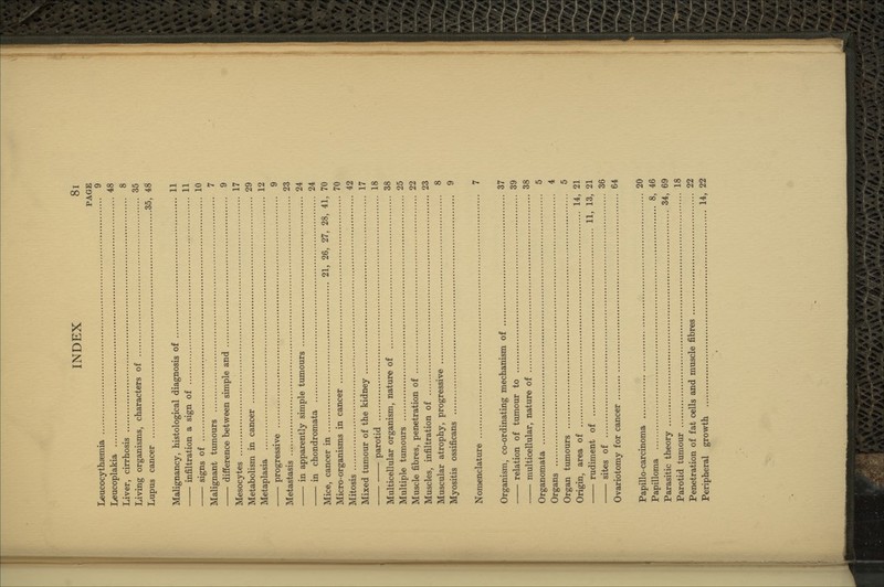 PAGE Leucocythaemia 9 Leucoplakia 48 Liver, cirrhosis 8 Living organisms, characters of 35 Lupus cancer 35, 48 Malignancy, histological diagnosis of 11 infiltration a sign of 11 signs of 10 Malignant tumours 7 difference between simple and 9 Mesocytes 17 Metabolism in cancer 29 Metaplasia 12 progressive 9 Metastasis 23 in apparently simple timiours 24 in chondromata 24 Mice, cancer in 21, 26, 27, 28, 41, 70 Micro-organisms in cancer 70 Mitosis 42 Mixed tumour of the kidney 17 parotid 18 Multicellular organism, nature of 38 Multiple tumours 25 Muscle fibres, penetration of 22 Muscles, infiltration of 23 Muscular atrophy, progressive 8 Myositis ossificans 9 Nomenclature 7 Organism, co-ordinating mechanism of 37 ■ relation of tumour to 39 multicellular, nature of 38 Organomata 5 Organs 4 Organ timiours 5 Origin, area of 14, 21 rudiment of 11, 13, 21 sites of 36 Ovariotomy for cancer 64 Papillo-carcinoma 20 Papilloma 8, 46 Parasitic theory 34, 69 Parotid tumour 18 Penetration of fat cells and muscle fibres 22 Peripheral growth 14, 22