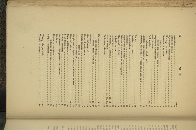 PAGE Permeation 23 Pernicious anaemia 9 Physiological equilibrium 45 Pituitary treatment 64 Processes, progressive 9 reactive 9 resembling tumour growth 8 Progressive hypertrophy 8 processes 9 Proliferation 35, 36 influences which limit 37 Prostate, hypertrophy of 8 Protozoa, resemblance between cancer cells and 41 Radium 64 Reactive processes 9 Recapitulation 59 Recurrence 30 Regeneration and repair 46 Relation of the tumour to the organism 39 Rheumatoid arthritis 9 Ribbert's theory 13 Rodent ulcer 22 Rudiment, Cohnheim's 11, 13, 19 of origin 11, 13, 19, 21 Rudiments, aberrant 12 Sarcoma 4, 47 age distribution of 52 arising from carcinoma 25, 27 Sarcomata 17, 19 Sex, influence of 49 Signs of malignancy 10 Simple tumours 7 growth of 39 metastasis in 24 Simple and malignant tumours, difference between 9 Sites of origin 36, 49 Skin, infiltration of 23 Soap treatment 63 Sodiimi cumarate 64 Spontaneous disappearance of tumours 28 Statistics 49 Stroma in carcinoma 26 influence of cells on 26 Surgical treatment 61 Theory, the parasitic 34, 69 Thyroid treatment 64