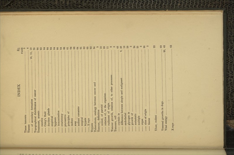 PAGE Tissue tumours 5 Tissues 4 of secondary formation 10, 11, 19 Topographical distribtuion of cancer 70 Treatment, arsenic 64 caustics 62 Coley's fluid 64 ductless glands 64 empirical 64 hygienic ; 64 immunisation 66 ovariotomy 64 preventive 66 principles of 61 radium 64 soap 63 sodium cumarate 64 surgical 61 trypsin 62 X-rays 63 Trypsin 62 Tuberculosis, analogy between cancer and 34 Tumour, definition 3 mixed, of parotid 18 relation of, to the organism 39 rudiment of origin 11 Tumour growth, relation of, to other processes 8 Tumours, cell 5 crystals in 43 difference between simple and malignant 9, 40 endothelial 19 glycogen in 29 growth of 5 metastatic 24 multiple 25 organ 5 sites of origin 36 tissue 5 Ulcer, rodent 22 Venereal growths in dogs 69 Vital energy 35, 43 X-rays 63