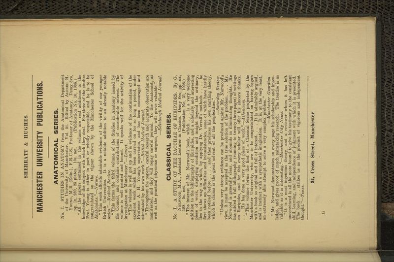 MANCHESTER UNIVERSITY PUBLICATIONS. ANATOMICAL SERIES. No. I. STUDIES IN ANATOMY from the Anatomical Department of the University of Manchester. Vol. iii. Edited by Alfred H. Young, M.B. (Edin.), F.R.C.S., Professor of Anatomy. Demy 8vo, pp. ix, 289, 23 plates. 10s. net. (Publication No. 10, 1906.) All the papers contained in the volume are real additions to the knovirledge of the subject with which they deal. For three of the studies Prof. Young is either in part or wholly responsible, and he is to be congratulated on the vigour shown by the Manchester School of Anatomists.—Nature.  This work affords admirable evidence of the virility of our younger British Universities. It is a notable addition to an already notable series.—Medical Review.  This forms the third volume of the Studies in Anatomy issued by the Council, and contains contributions of considerable interest. The volume is well printed and bound. It speaks well for the activity of investigation at Manchester.—Lancet. The volume is well got up and is evidence of the continuation of the excellent work which has been carried on for so long a period, under Professor A. H. Young's supervision, and has been encouraged and stimulated by his own work.—British Medical Journal.  Throughout the papers, careful research and accurate observation are manifested, and they will repay careful perusal. To the Anatomist, as well as the practical physician or surgeon, they will prove valuable. —Edinburgh Medical Journal. CLASSICAL SERIES. No. I. A STUDY OF THE BACCHAE OF EURIPIDES. By G. Norwood, M.A., Assistant Lecturer in Classics. Demy 8vo, pp. xx, 188. 5s. net. (Publication No. 31, 1908.)  The interest of Mr. Norwood's book, which ... is a very welcome addition to the bibliography of Euripides, and a scholarly and interesting piece of work, displaying erudition and insight beyond the ordinary, lies in the way in which, by applying Dr. Verrall's methods .... he first shows up difficulties and inconsistencies, some of which have hardly been noticed before .... and then produces his own startling theory, which he claims is the great solvent of all the perplexities. —Saturday Review.  Unless very strong evidence can be produced against Mr. Norwood's view, it must be accepted as the true solution of the problem. . . , Mr. Norwood is generally clear, and abounds in illuminating thoughts. He has added a full bibliography (running to twenty-three pages) of writings on Euripides, and for this every scholar will offer his sincere thanks, . . . He has done a very good piece of work.—Athencevm.  This volume forms the first of a Classical Series projected by the Manchester University, who are to be congratulated on having begun with a book so original and full of interest. ... It is admirably argued, and is instinct with a sympathetic imagination. It is, at the very least, an extremely able attempt to solve a very complex problem. —Manchester Guardian.  Mr. Norwood demonstrates on every page his scholarship and know- ledge, and gives proof of much painstaking research. The treatise is as valuable as it is interesting.—Manchester City News.  It is a most ingenious theory, and a reviewer whom it has left unconvinced is all the more bound to give his testimony to the consistent skill, learning, and independence of judgment with which it is presented. The book . . . strikes us as the product of vigorous and independent thought.—Times.