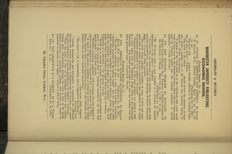 MANCHESTER UNIVERSITY PUBLICATIONS. ECONOMIC SERIES. (Gartside Eeport, No. 4.) No. VI. DYEING IN GEEMANY AND AMERICA. By Sydney H. HiGGiNS, M.Sc, Gartside Scholar. Demy 8vo, pp. xiii. 112. Is. net. (Publication No. 24, 1907.)  The book will . . make a valuable addition to the technical litera- ture of this country.—Tribune.  The work is one which .... should receive the attention of those who desire a general view of the German and American dyeing in- dustries.—Textile Manufacturer. A perusal of the work leads us to the conclusion that much useful work is being done by the Gartside scholars, which will give these young men an excellent insight into the working conditions of various industries.—Textile Recorder. No. VII. THE HOUSING PROBLEM IN ENGLAND. By Ernest Ritson Dewsnup, M.A., Professor of Railway Economics in the University of Chicago. Demy 8vo, pp. vii. 327. 5s. net. (Publication No. 25, 1907.)  Mr. Dewsnup's book is most valuable as it provides all essential information on the subject.—Standard. All those who are interested in this question, no matter what their economic predilections, may ponder with advantage Professor Dewsnup's pages.—Newraf<tle Daily Chronicle.  The study brings together so weighty an array of facts and argu- ments that it cannot but prove instructive and suggestive to all classes of economists interested in its subject.—Scotsman.  Professor Dewsnup's view of the whole problem was stated in 1903, in a form which won the Warburton Essay Prize at the Manchester University. Now revised and brought up to date, his valuable work has taken permanent form.—Westminster Gazette. (Gartside Report, No. 5.) No. VIII. AMERICAN BUSINESS ENTERPRISE. By Douglas Knoop, M.A. Price Is. 6d. net. (Publication No. 30. 1907.)  The book is calculated to give a clear and accurate description, essentially intended for the general reader, and the author has quite rightly eliminated everything of a technical character, giving his theme both the simplicity and the interest that are required. ... The work might well have been doubled in length without any loss of interest. , , . Invaluable as a text-book.—The Economic Journal.  Should on no account be missed, for it is a very good attempt at a survey of the enormous field of American business in the true and judicial spirit.—Pall Mall Gazette.  Readable, informing, suggestive—full of interest for men engaged in almost every department of commercial life.—Manchester City News.  A report of the general conditions of industrial work in the United States, together with a most instructive review of the education of the business man in their commercial universities. —Manchester Daily Dis'patch. The report is full of information, and is suggestive throughout. —Liverpool Post.  Concise, business-like and informative, it emphasises the difference between the economic positions of England and of America, and cannot but prove instructive to anyone interested in its subject.—Scotsman.  From the point of view of an intelligent observer and collator, trained, alert, well-informed, bringing his mind to bear on the funda- mental elements of commercial progress and success, it would be impossible to estimate it too highly.—Belfast Northern Whig. No. IX. THE ARGENTINE AS A MARKET. By N. L. Watson. Demy 8vo. Is. net. (Publication No. 33. 1908.)