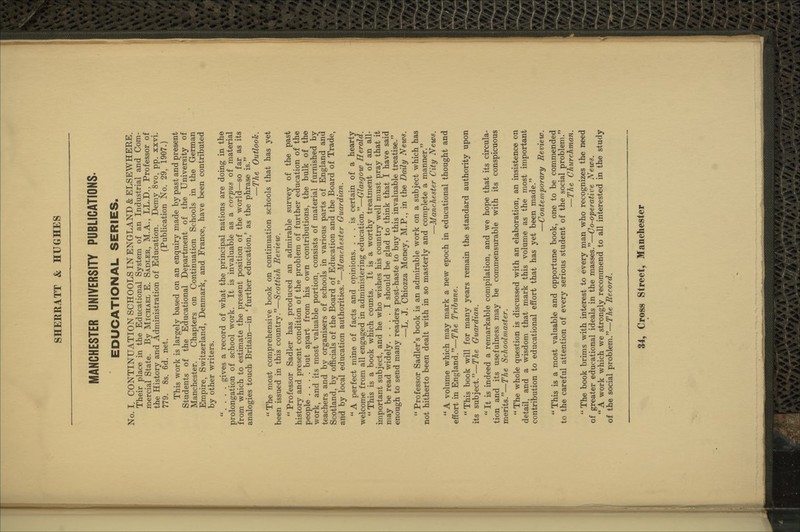 MANCHESTER UNIVERSITY PUBLICATIONS. EDUCATIONAL SERIES. No. I. CONTINUATION SCHOOLS IN ENGLAND & ELSEWHERE. Their place in the Educational System of an Industrial and Com- mercial State. By Michael E. Sadler, M.A., LL.D., Professor of the History and Administration of Education. Demy 8vo, pp. xxvi. 779. 8s. 6d. net. (Publication No. 29, 1907.) This work is largely based on an enquiry made by past and present Students of the Educational Department of the University of Manchester. Chapters on Continuation Schools in the German Empire, Switzerland, Denmark, and France, have been contributed by other writers. . . . . gives a record of what the principal nations are doing in the prolongation of school work. It is invaluable as a corpus of material from which to estimate the present position of the world—so far as its analogies touch Britain—in ' further education,' as the phrase is. —The Outlook. The most comprehensive book on continuation schools that has yet been issued in this country.—Scottish Review. Professor Sadler has produced an admirable survey of the past history and present condition of the problem of further education of the people .... but apart from his own contributions, the bulk of the work, and its most valuable portion, consists of material furnished by teachers and by organisers of schools in various parts of England and Scotland, by officials of the Board of Education and the Board of Trade, and by local education authorities.—Manchester Guardian. A perfect mine of facts and opinions. ... is certain of a hearty welcome from all engaged in administering education.—Glasgow Herald. This is a book which counts. It is a worthy treatment of an all- important subject, and he who wishes his country well must pray that it may be read widely I should be glad to think that I have said enough to send many readers post-haste to buy this invaluable treatise. —L. J. Chiozza Money, M.P., in the Daily News. Professor Sadler's book is an admirable work on a subject which has not hitherto been dealt with in so masterly and complete a manner. —Manchester City News. A volume which may mark a new epoch in educational thought and effort in England.—T'Ae Tribune. This book will for many years remain the standard authority upon its subject.—The Guardian. It is indeed a remarkable compilation, and we hope that its circula- tion and its usefulness may be commensurable with its conspicuous merits.—The Schoolmaster. The whole question is discussed with an elaboration, an insistence on detail, and a wisdom that mark this volume as the most important contribution to educational effort that has yet been made. —Conteinforary Review. This is a most valuable and opportune book, one to be commended to the careful attention of every serious student of the social problem. —The Churchman. The book brims with interest to every man who recognizes the need of greater educational ideals in the masses.—Co-operative News. A work which we strongly recommend to all interested in the study of the social problem.—The Record.