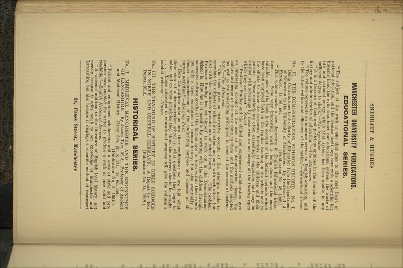 MANCHESTER UNIVERSITY PUBLICATIONS. EDUCATIONAL SERIES. The subject of the work is one that goes to the very heart of national education, and the treatise itself lays bare with a scientific but humane hand the evils that beset our educational system, the waste of life and national energy which that system has been unable in any sufficient degree to check.—The Spectator.  It is a treasure of facts and judicious opinions in the domain of the history and administration of education.—The Athenceum.  The volume represents an immense service to English education, and to the future welfare and efficiency of the nation.—Edvrational Times. No. II. THE DEMONSTRATION SCHOOLS RECORD. No. I. Being Contributions to the Study of Education from the Department of Education in the University of Manchester. By Professor J. J. FiNDLAY. Is. 6d. net. (Publication No. 32. 1908.)  This volume marks a new departure in English Educational litera- ture .... Some very interesting work is being done and the most valuable part of the book is the account of the detailed methods which have been employed both in the regular teaching in the schools and in the efforts to foster the corporate interests of the children and their parents. These methods are often exceedingly suggestive, and may be studied with advantage by those who do not accept all the theories upon which they are based.—School.  Professor Findlay and his skilled and experienced collaborators give an interesting account of the uses of the demonstration classes, the nature and scope of the work done in them, and the methods adopted (as well as the underlying principles) in some of the courses of instruc- tion.—The Athenievm.  The book gives an instructive account of the attempts made to correlate the subjects of school instruction, not only with each other, but also with the children's pursuits out of school hours. . . . The problem Professor Findlay has set himself to work out in the Demonstration School is, How far is it possible by working with the children through successive culture epochs of the human race to form within their minds not only a truer conception of human history, but also eventually a deeper comprehension of the underlying purpose and oneness of all human activities?—Morning Post.  Here the authors take us into their confidence; we are told what their view of a demonstration school is, what questions they hope to solve, and on what principles they think the answers should be sought. .... Those interested in educational progress will give the volume a cordial welcome.—Nature. No. III. THE TEACHING OF HISTORY IN GIRLS' SCHOOLS IN NORTH AND CENTRAL GERMANY. A Report by Eva Dodge, M.A. (Publication No. 34, 1908.) HISTORICAL SERIES. No. I. MEDIEVAL MANCHESTER AND THE BEGINNINGS OF LANCASHIRE. By James Tait, M.A., Professor of Ancient and Mediaeval History. Demy 8vo, pp. x. 211. 7s. 6d. net. (Publication No. 3, 1904.)  Patient and enlightened scholarship and a sense of style and pro- portion have enabled the writer to produce a work at once solid and readable.—English Historical Beriew. A welcome addition to the literature of English local history, not merely because it adds much to our knowledge of Manchester and Lancashire, but also because it displays a scientific method of treatment