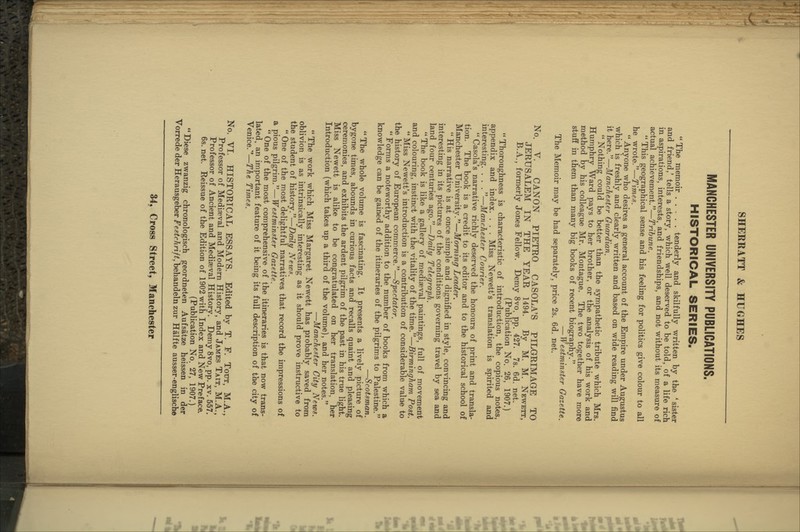 MANCHESTER UNIVERSITY PUBLICATIONS. HISTORICAL SERIES. The memoir . . , . . tenderly and skilfully written by the ' sister and friend,' tells a story, which well deserved to be told, of a life rich in aspirations, interests, and friendships, and not without its measure of actual achievement.—Tribune. This geographical sense and his feeling for politics give colour to all he wrote.—Times. Anyone who desires a general account of the Empire under Augustus which is freshly and clearly written and based on wide reading will find it here.—Manchester Guardian. Nothing could be better than the sympathetic tribute which Mrs. Humphry Ward pays to her brother, or the analysis of his work and method by his colleague Mr. Montague. The two together have more stuff in them than many big books of recent biography. — Westminster Gazette. The Memoir may be had separately, price 2s. 6d. net. No. V. CANON PIETRO CASOLA'S PILGRIMAGE TO JERUSALEM IN THE YEAR 1494. By M. M. Newett, B.A., formerly Jones Fellow. Demy 8vo. pp. 427. 7s. 6d. net. (Publication No. 26, 1907.) Thoroughness is characteristic of introduction, the copious notes, appendix and index. . . . Miss Newett's translation is spirited and interesting. . . . —Manchester Courier. Casola's narrative richly deserved the honours of print and transla- tion. The book is a credit to its editor and to the historical school of Manchester University.—Morning Leader. His narrative is at once simple and dignified in style, convincing and interesting in its pictures of the conditions governing travel by sea and land four centuries ago.—Daily Telegraph. The book is like a gallery of mediaeval paintings, full of movement and colouring, instinct with the vitality of the time.—Birmingham Post. Miss Newett's introduction is a contribution of considerable value to the history of European commerce.—Spectator. Forms a noteworthy addition to the number of books from which a knowledge can be gained of the itineraries of the pilgrims to Palestine. —Scotsman. The whole volume is fascinating. It presents a lively picture of bygone times, abounds in curious facts and recalls quaint and pleasing ceremonies, and exhibits the ardent pilgrim of the past in his true light. Miss Newett is alike to be congratulated on her translation, her Introduction (which takes up a third of the volume), and her notes. —Manchester City A^ews. The work which Miss Margaret Newett has probably saved from oblivion is as intrinsically interesting as it should prove instructive to the student of history.—Daily Netvs. One of the most delightful narratives that record the impressions of a pious pilgrim.—Westminster Gazette. One of the most comprehensive of the itineraries is that now trans- lated, an important feature of it being its full description of the city of Venice.—The Times. No. VI. HISTORICAL ESSAYS. Edited by T. F. Tout, M.A., Professor of Mediaeval and Modern History, and James Tait, M.A., Professor of Ancient and Mediaeval History. Demy 8vo, pp. xv. 557. 6s. net. Reissue of the Edition of 1902 with Index and New Preface. (Publication No. 27, 1907.) Diese zwanzig chronologisch geordneten Aufsatze heissen in der Vorrede der Herausgeber Festchrift,heha,nde\n zur Halfte ausser-englische