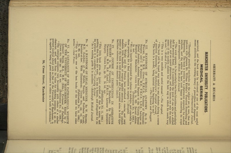 MANCHESTER UNIVERSITY PUBLICATIONS. MEDICAL SERIES. a^ssociated, and the book must be welcomed as one of the most useful recent additions to the working library of prescribers and dispensers. —Pharmaceutical Journal.  Thoroughly practical text-books on the subject are so rare, that we welcome with pleasure Mr. William Kirkby's ' Practical Prescribing and Dispensing.' The book is written by a pharmacist expressly for medical students, and the author has been most happy in conceiving its scope and arrangement.—British Medical Journal.  The work appears to be peculiarly free from blemishes and particularly full in practical detail. It is manifestly the work of one who is a skilled chemist, and an expert pharmacist, and who knows not only the require- ments of the modern student but the best way in which his needs may be met.—Medical Press. This is a very sensible and useful manual.—The Hospital.  The book will be found very useful to any students during a course of practical dispensing.—St Bartholomew's Hos'pital Journal.  The book is a model, being tutorial from beginning to end. —The Chemist and Druggist. No. III. HANDBOOK OF SURGICAL ANATOMY. By G. A. Wright, B.A., M.B. (Oxon.), F.R.C.S., Professor of Systematic Surgery, and C. H. Preston, M.D.. F.R.C.S., L.D.S., Lecturer on Dental Anatomy; Assistant Dental Surgeon to the Victoria Dental Hospital of Manchester. Crown 8vo, pp. ix. 205. Second edition. 5s. net. (Publication No. 6, 1905.)  We can heartily recommend the volume to students, and especially to those preparing for a final examination in surgery.—Hos'pital.  Dr. Wright and Dr. Preston have produced a concise and very readable little handbook of surgical applied anatomy. . . . The subject matter of the book is well arranged and the marginal notes in bold type facilitate reference to any desired point.—Lancet. No, IV. A COURSE OF INSTRUCTION IN OPERATIVE SURGERY in the University of Manchester. By William Thorburn, M.D., B.S. (Lond.), F.R.C.S., Lecturer in Operative Surgery. Crown 8vo, pp. 75. 2s. 6d. net. (Publication No. 11, 1906.)  This little book gives the junior student all that he wants, and nothing that he does not want. Its size is handy, and altogether for its its purpose it is excellent.—University Beview. As a working guide it is excellent.—Edinburgh Medical Journal. No. V. A HANDBOOK OF LEGAL MEDICINE. By W. Sellers, M.D. (London), of the Middle Temple, and Northern Circuit, Barrister-at-law. With Illustrations. Crown 8vo, pp. vii. 233. 7s. 6d. net. (Publication No. 14, 1906.)  This is quite one of the best books of the kind we have come across.—Law Times. No. VI. A CATALOGUE OF THE PATHOLOGICAL MUSEUM OF THE UNIVERSITY OF MANCHESTER. Edited by J. LoRRAiN Smith, M.A., M.D. (Edin.), Professor of Pathology. Crown 4to, 1260 pp. 7s. 6d. net. (Publication No. 15, 1906.)  The catalogue compares very favourably with others of a similar character, and. apart from its value for teaching purposes in an im- portant medical school such as that of the University of Manchester, it is capable of being of great assistance to others as a work of reference.