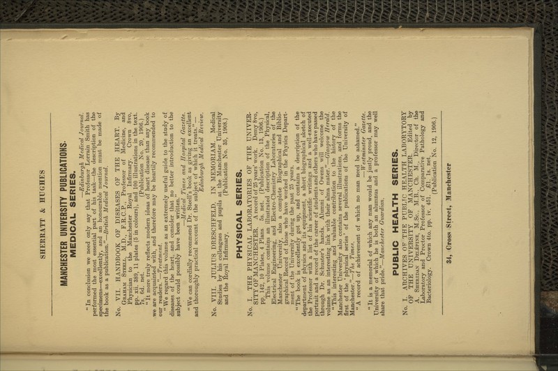 MANCHESTER UNIVERSITY PUBLICATIONS. MEDICAL SERIES. —Edinburgh Medical Journal.  In conclusion we need only say that Professor Lorrain Smith has performed the most essential part of his task—the description of the specimens—excellently, and an honourable mention must be made of the book as a publication.—British Medical Joxirnal. No. VII. HANDBOOK OF DISEASES OF THE HEAKT. By Graham Steell, M.D., F.K.C.P., Professor of Medicine, and Physician to the Manchester Royal Infirmary. Crown 8vo, pp. xii. 389, 11 plates (5 in colours), and 100 illustrations in the text. 7s. 6d. net. (Publication No. 20, 1906.)  It more truly reflects modern ideas of heart disease than any book we are acquainted with, and therefore may be heartily recommended to our readers.—Treatment.  We regard this volume as an extremely useful guide to the study of diseases of the heart, and consider that no better introduction to the subject could possibly have been written. —Medical Times and Hospital Gazette.  We can cordially recommend Dr. Steell's book as giving an excellent and thoroughly practical account of the subject of which it treats. — Edinburgh Medical Review. No. VIII. JULIUS DRESCHFELD. IN MEMORIAM. Medical Studies by his colleagues and pupils at the Manchester University and the Royal Infirmary. (Publication No. 35, 1908.) PHYSICAL SERIES. No. I. THE PHYSICAL LABORATORIES OF THE UNIVER- SITY OF MANCHESTER. A record of 25 years'work. Demy 8vo, pp. 142, 10 Plates, 4 Plans. 5s. net. (Publication No. 13, 1906.) This volume contains an illustrated description of the Physical, Electrical Engineering, and Electro-Chemistry Laboratories of the Manchester University, also a complete Biographical and Biblio- graphical Record of those who have worked in the Physics Depart- ment of the University during the past 25 years. The book is excellently got up, and contains a description of the department of physics and its equipment, a short biographical sketch of the Professor with a list of his scientific writings and a well-executed portrait and a record of the career of students and others who have passed through Dr. Schuster's hands. Alumni of Owens will welcome the volume as an interesting link with their alma mater.—Glasgow Herald.  This interesting and valuable contribution to the history of the Manchester University also contains several illustrations, and forms the first of the 'physical series' of the publications of the University of Manchester.—77*e Times. A record of achievement of which no man need be ashamed. — Westminster Gazette.  It is a memorial of which any man would be justly proud, and the University of which he is both an alumnus and a professor may well share that pride.—Manchester Guardian. PUBLIC HEALTH SERIES. No. I. ARCHIVES OF THE PUBLIC HEALTH LABORYTORY OF THE UNIVERSITY OF MANCHESTER. Edited by A. Sheridan Delepine, M.Sc, M.B., Ch. M., Director of the Laboratory and Proctor Professor of Comparative Pathology and Bacteriology. Crown 4to. pp. iv. 451. £51. Is. net. (Publication No. 12, 1906.)