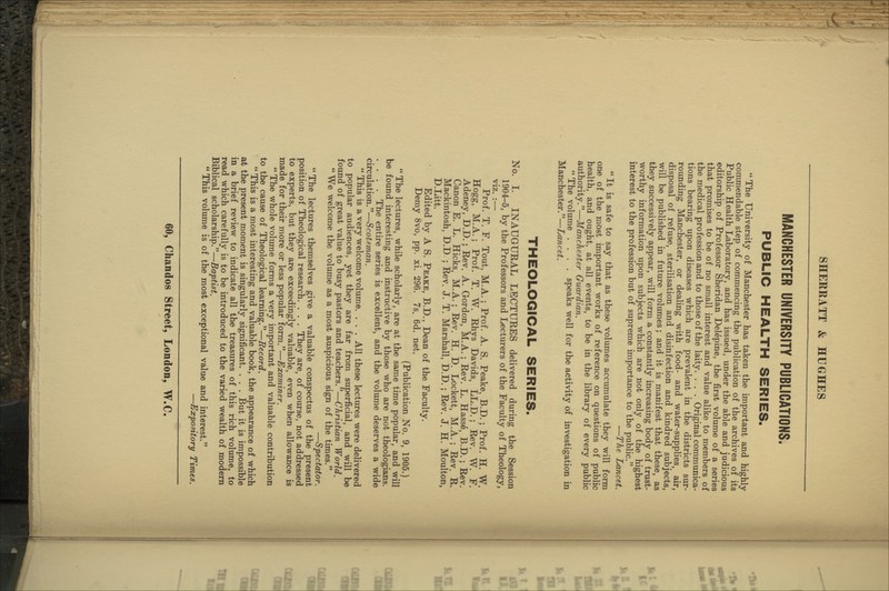 MANCHESTER UNIVERSITY PUBLICATIONS. PUBLIC HEALTH SERIES.  The University of Manchester has taken the important and highly commendable step of commencing the publication of the archives of its Public Health Laboratory, and has issued, under the able and judicious editorship of Professor Sheridan Delepine, the first volume of a series that promises to be of no small interest and value alike to members of the medical profession and to those of the laity. . . . Original communica- tions bearing upon diseases which are prevalent in the districts sur- rounding Manchester, or dealing with food- and water-supplies, air, disposal of refuse, sterilisation and disinfection and kindred subjects, will be published in future volumes; and it is manifest that these, as they successively appear, will form a constantly increasing body of trust- worthy information upon subjects which are not only of the highest interest to the profession but of supreme importance to the public. —The Lancet.  It is safe to say that as these volumes accumulate they will form one of the most important works of reference on questions of public health, and ought, at all events, to be in the library of every public authority.—Manchester Guardian.  The volume .... speaks well for the activity of investigation in Manchester.—Lancet. THEOLOGICAL SERIES. No. I. INAUGURAL LECTURES delivered during the Session 1904-5, by the Professors and Lecturers of the Faculty of Theology, viz. :— Prof. T. F. Tout, M.A.; Prof. A. S. Peake, B.D.; Prof. H. W. Hogg, M.A. ; Prof. T. W. Rhys Davids, LL.D. ; Rev. W. F. Adeney, D.D.; Rev. A. Gordon, M.A.; Rev. L. Hasse, B.D. ; Rev. Canon E. L. Hicks, M.A. ; Rev. H. D. Lockett, M.A. ; Rev. R. Mackintosh, D.D ; Rev. J. T. Marshall, D.D.; Rev. J. H. Moulton, D.Litt. Edited by A S. Peake, B.D., Dean of the Faculty. Demy 8vo, pp. xi. 296. 7s. 6d. net. (Publication No. 9, 1905.)  The lectures, while scholarly, are at the same time popular, and will be found interesting and instructive by those who are not theologians. .... The entire series is excellent, and the volume deserves a wide circulation.—Scotsman.  This is a very welcome volume. . . . All these lectures were delivered to popular audiences, yet they are far from superficial, and will be found of great value to busy pastors and teachers.—Christian World.  We welcome the volume as a most auspicious sign of the times. —Spectator.  The lectures themselves give a valuable conspectus of the present position of Theological research. . . . They are, of course, not addressed to experts, but they are exceedingly valuable, even when allowance is made for their more or less popular form.—Examiner.  The whole volume forms a very important and valuable contribution to the cause of Theological learning.—Record.  This is a most interesting and valuable book, the appearance of which at the present moment is singularly significant. , . . But it is impossible in a brief review to indicate all the treasures of this rich volume, to read which carefully is to be introduced to the varied wealth of modern Biblical scholarship.—Baptist. This volvune is of the most exceptional value and interest. —Expository Times.