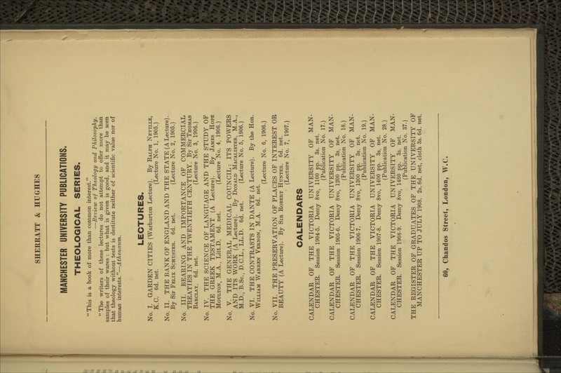 MANCHESTER UNIVERSITY PUBLICATIONS. THEOLOGICAL SERIES. This is a book of more than common interest. —Review of Theology and PhiloscpJiy. The writers of these lectures do not attempt to offer more than samples of their wares : but what is given is good, and it may be seen that theology without tests is destitute neither of scientific value nor of human interests.—Athenceiim. LECTURES. No. I. GARDEN CITIES (Warburton Lecture). By Ralph Neville, K.C. 6d. net. (Lecture No. 1, 1905.) No. II. THE BANK OF ENGLAND AND THE STATE (A Lecture). By Sir Felix Schuster. 6d. net. (Lecture No. 2, 1905.) No. III. BEARING AND IMPORTANCE OF COMMERCIAL TREATIES IN THE TWENTIETH CENTURY. By Sir Thomas Barclay. 6d. net. (Lecture No. 3, 1906.) No. IV. THE SCIENCE OF LANGUAGE AND THE STUDY OF THE GREEK TESTAMENT (A Lecture). By James Hope MouLTON, M.A., Litt.D. 6d. net. (Lecture No. 4, 1906.) No. V. THE GENERAL MEDICAL COUNCIL: ITS POWERS AND ITS WORK (A Lecture). By Donald Macalister, M.A., M.D., B.Sc, D.C.L., LL.D. 6d. net. (Lecture No. 5, 1906.) No. VI. THE CONTRASTS IN DANTE (A Lecture). By the Hon. William Warren Vernon, M.A. 6d. net. (Lecture No. 6, 1906.) No. VII. THE PRESERVATION OF PLACES OF INTEREST OR BEAUTY (A Lecture). By Sir Robert Hunter. 6d. net. (Lecture No. 7, 1907.) CALENDARS CALENDAR OF THE VICTORIA UNIVERSITY OF MAN- CHESTER. Session 1904-5. Demy 8vo, 1100 pp. 3s. net. (Publication No. 17.) CALENDAR OF THE VICTORIA UNIVERSITY OF MAN- CHESTER. Session 1905-6. Demy 8vo, 1200 pp. 3s. net. (Publication No. 18.) CALENDAR OF THE VICTORIA UNIVERSITY OF MAN- CHESTER. Session 1906-7. Demy 8vo, 1300 pp. 3s. net. (Publication No. 19.) CALENDAR OF THE VICTORIA UNIVERSITY OF MAN- CHESTER. Session 1907-8. Demy 8vo, 1400 pp. 3s. net. (Publication No. 28.) CALENDAR OF THE VICTORIA UNIVERSITY OF MAN- CHESTER. Session 1908-9. Demy 8vo, 1460 pp. 3s. net. (Publication No. 37.) THE REGISTER OF GRADUATES OF THE UNIVERSITY OF MANCHESTER UP TO JULY 1908. 2s. 6d. net, cloth 3s. 6d. net.