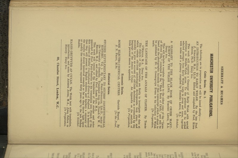 MANCHESTER UNIVERSITY PUBLICATIONS. Celtic Series. No. I. The following are in preparation and will be issued shortly :— AN INTRODUCTION TO EARLY WELSH. By the late Prof. J. Strachan, M.A., LL.D. Edited and completed by Prof. Kuno Meyer, Ph.D. Demy 8vo. This work will comprise a Grammar of Early Welsh with special reference to Middle-Welsh prose. To the grammar will be added selected passages from Early Welsh texts in prose and verse, together with notes and a glossary compiled by Timothy Lewis, B.A. [In October. A GLOSSARY TO THE BLACK BOOK OF CHIRK MANU- SCRIPT OF THE WELSH LAWS. By Timothy Lewis, B.A. Demy 8vo. This will include a complete glossary to the oldest copy of the  Laws of Howel Dda, contained in the  Black Book of Chirk, and will be based on the photographic facsimile of that manuscript which is about to be published by Dr. J. Gwenogvryn Evans in his collection of Welsh texts. [In Preparation. THE LANGUAGE OF THE ANNALS OF ULSTER. By TomAs O'MAille, M.A. Demy 8vo. The objects of this dissertation are firstly to investigate the date at which certain old-Irish phonological developments took place, and secondly to give an account of old-Irish declension as evidenced by the language of the Annals of Ulster. An Appendix on the analysis of Irish personal names is appended. [In Preparation. Economic Series. SOME ELECTRO-CHEMICAL CENTRES. Gartside Report. By J. N. Bring, M.Sc. [In the Press. Historical Series. STUDIES SUPPLEMENTARY TO STUBBS' CONSTITUTIONAL HISTORY. Vol. i. By Ch. Petit-Dutaillis, Litt.D., rector of the University of Grenoble. Translated from the French by W. E. Rhodes, M.A., and edited by Prof. James Tait, M.A. This work will consist of the translation of the studies and notes appended by Prof. Petit-Dutaillis to his translation into French of the first volume of Stubbs' Constitutional History of England. It is believed that they will present to English students and teachers a summary of the results of recent historical research so far as they throw light upon or modify the conclusions expressed thirty years ago by the late Bishop Stubbs. [In October. HANES GRUFFYDD AP CYNAN. The Welsh text with translation, introduction, and notes by Arthur Jones, M.A., Jones Fellow in History. Demy 8vo. [In Preparation.