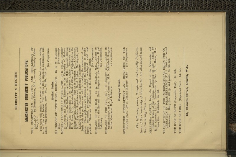 MANCHESTER UNIVERSITY PUBLICATIONS. THE CROMWELLIAN CONQUEST AND SETTLEMENT OF IRELAND. By Robert Dunlop, M.A., formerly Berkeley Fellow. Demy 8vo. This work will consist of a series of unpublished documents relating to the History of Ireland from 1651 to 1659, arranged, modernized, and edited, with introduction, notes, etc., by Mr. Dtjxlop. [In Preparation. Medical Series. HANDBOOK OF INFECTIOUS DISEASES. By R. W. Marsden, M.D. [Immediately. MODERN PROBLEMS IN PSYCHIATRY. By E. Lugaro, Professor of Nervous and Mental Diseases in the University of Modena. Translated from the Italian by David Orr, M.D., Assistant Medical Officer and Pathologist to the County Asylimi, Prestwich; and R. G. Rows, M.D., Assistant Medical Officer and Pathologist to the County Asylum, Lancaster. With an introduction by T. S. Clouston, M.D., Physician Superintendent, Royal Asylum, Momingside, and Lecturer on Mental Diseases in Edinburgh University. Deals with the problems met with in studying the causation of in- sanity. These problems are discussed under the headings of psycho- logical, anatomical, pathogenetic, etiological, nosological, social and practical. There are 13 illustrations in the anatomical section, [In Preparation. DISEASES OF THE EAR. By W. Milligan, M.D., Lecturer on Diseases of the Ear and Nasal Surgeon to the Manchester Royal Infirmary. [In Preparation. DISEASES OF THE EYE. By C. E. Glascott, M.D., Lecturer on Ophthalmology, and A. Hill Griffith, M.D., Ophthalmic Surgeon to the Manchester Royal Infirmary. In Preparation. Zoological Series. STRUCTURE, DEVELOPMENT AND BIONOMICS OF THE HOUSE FLY. By C. Gordon Hewitt, M.Sc. [In Preparation. The following works, though not technically Puhlica- tio7is of the University of Manchestery are also issued from the University Press : — MELANDRA CASTLE, being the Report of the Manchester and District Branch of the Classical Association for 1905. Edited by R. S. Conway, Litt.D. Introduction by Rev. E. L. Hicks, M.A. Demy 8vo. Illustrated. 5s. net. TRANSACTIONS OF THE INTERNATIONAL UNION FOR CO- OPERATION IN SOLAR RESEARCH (Vol. i.. First and Second Conferences). Demy 8vo, 260 pp. and plate. 7s. 6d. net. THE BOOK OF RUTH (Unpointed Text). 6d. net. THE BOOK OF AMOS. (Unpointed Text.) 6d. net.