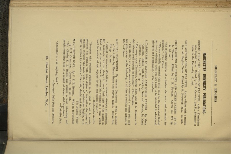 MANCHESTER UNIVERSITY PUBLICATIONS SCENES FROM THE RUDENS OF PLAUTUS, with a Translation into English Verse. Edited by R. S. Conway, Litt.D., Professor of Latin in the University. 6d. net. THE MOSTELLARIA OF PLAUTUS. Acting edition with a transla- tion into English Verse. Edited by G. Norwood, M.A. Is, net. THE TEACHING OF HISTORY AND OTHER PAPERS. By H. L. Withers. Edited by J. H. Fowler. Crown 8vo, 270 pp. 4s. 6d. net. An interesting memorial of a teacher who was a real enthusiast for education.—The Times.  We can cordially commend this little book to the somewhat limited but slowly widening circle who are likely to be interested in educational principles and organization.—The Guardian. A TARDINESS IN NATURE AND OTHER PAPERS. By Mary Christie. Edited, with Introductory Note and Memoir, by Maud Withers. Crown 8vo, 331 pp. 3s. net. The essays upon Thackeray, George Eliot, and R. L. Stevenson in this volmne could scarcely be bettered.—The Guardian.  The life-story of a quite remarkable woman—of a woman who used her gifts always to the furthering of all that is sweetest and noblest in \\ie.''—Tribune. MUSICAL CRITICISMS. By Arthur Johnstone. With a Memoir of the Author by Henry Reece and Oliver Elton. Crown 8vo, 225 pp. 5s. net.  Without the smallest affectation or laboured attempts at smartness, Mr. Johnstone contrived always to throw fresh light on the matter in hand, and at the same time to present his opinions in a form which could be understood and enjoyed by the non-musical reader. — Westminster Gazette. Everyone who welcomes guidance as to what is best in music, everyone who watches with some degree of fascination the power of analysis, everyone who reads with a sense of satisfaction English, as it may be written by a master of the craft, should read this book. —The Musical World. MANCHESTER BOYS. By C. E. B. Russell. With an Introduction by E. T. Campagnac. Crown Svo. 2s. 6d. net.  Mr. Charles E. B. Russell has written a most interesting and thought-compelling book on a subject of almost vital importance. —Yorkshire Post. Altogether it is an inspiring book. —Liverpool Daily Post and Mercury.