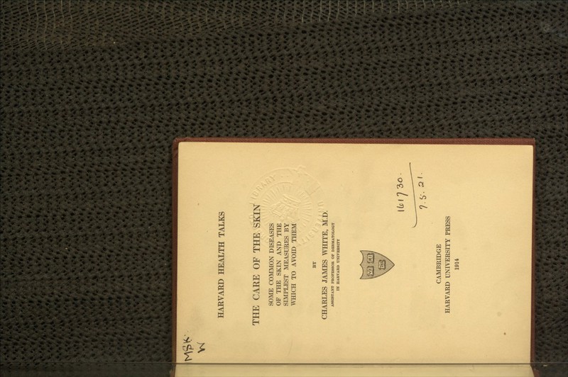 w HARVARD HEALTH TALKS THE CARE OF THE SKIN SOME COMMON DISEASES OF THE SKIN AND THE SIMPLEST MEASURES BY WHICH TO AVOID THEM CHARLES JAMES WHITE, M.D. ASSISTANT FROFESSOB OF DEBMATOLOOT IN HABVABD tJNIVEBSITT CAMBRIDGE HARVARD UNIVERSITY PRESS 1914