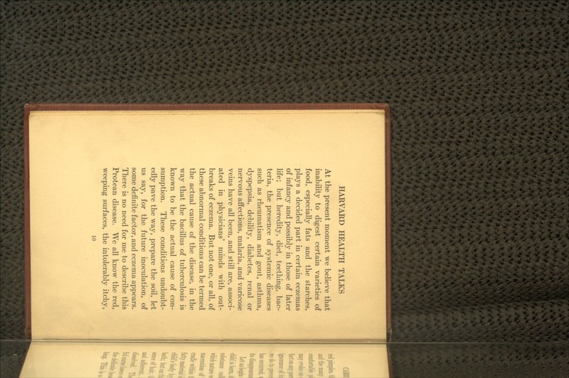 At the present moment we believe that inability to digest certain varieties of food, especially fats and the starches, plays a decided part in certain eczemas of infancy and possibly in those of later life; but heredity, diet, teething, bac- teria, the presence of systemic diseases such as rheumatism and gout, asthma, dyspepsia, debility, diabetes, renal or nervous affections, malaria, and varicose veins have all been, and still are, associ- ated in physicians' minds with out- breaks of eczema. But not one, or all, of these abnormal conditions can be termed the actual cause of the disease, in the way that the bacillus of tuberculosis is known to be the actual cause of con- sumption. These conditions undoubt- edly pave the way, prepare the soil, let us say, for the future inoculation, of some definite factor, and eczema appears. There is no need for me to describe this Protean disease. We all know the red, weeping surfaces, the intolerably itchy,