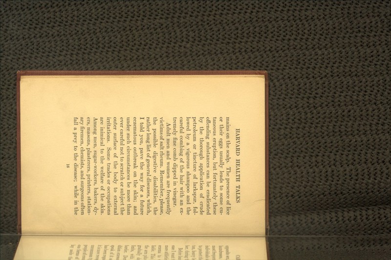 mains on the scalp. The presence of lice or their eggs usually leads to some cu- taneous eruption, but fortunately these offending substances can be eradicated by the thorough application of crude petroleum or tincture of larkspur, fol- lowed by a vigorous shampoo and the careful combing of the hair with an ex- tremely fine comb dipped in vinegar. Adult men and women are frequently victims of salt rheum. Remember, please, the possible digestive disabilities, the rather long list of general diseases, which, I told you, pave the way for a future eczematous outbreak on the skin; and under such circumstances be more than ever careful not to scratch or subject the outer surface of the body to external irritations. Some trades or occupations are inimical to the welfare of the skin. Among men, sugar-workers, bakers, dy- ers, masons, plasterers, printers, station- ary firemen, chemists, and surgeons often fall a prey to the disease; while in the