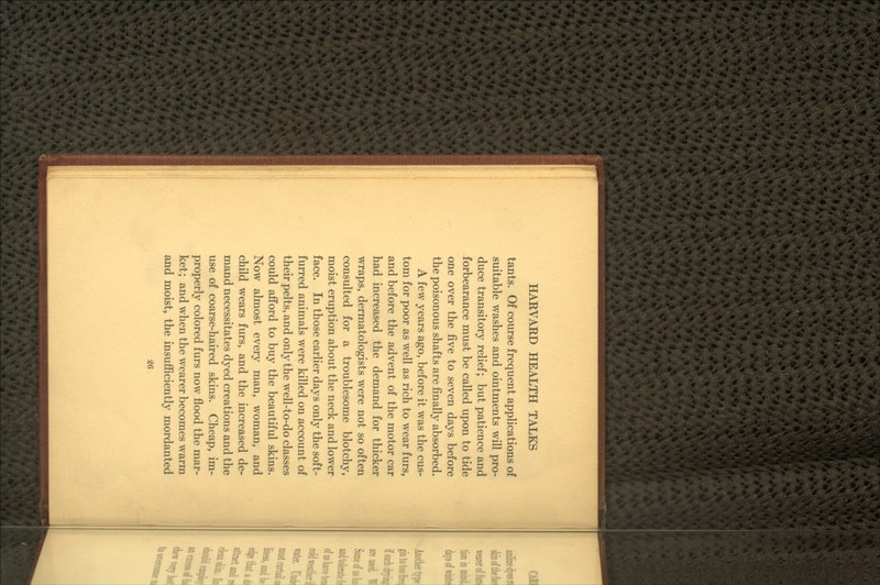 tants. Of course frequent applications of suitable washes and ointments will pro- duce transitory relief; but patience and forbearance must be called upon to tide one over the &ye to seven days before the poisonous shafts are finally absorbed. A few years ago, before it was the cus- tom for poor as well as rich to wear furs, and before the advent of the motor car had increased the demand for thicker wraps, dermatologists were not so often consulted for a troublesome blotchy, moist eruption about the neck and lower face. In those earlier days only the soft- furred animals were killed on account of their pelts, and only the well-to-do classes could afford to buy the beautiful skins. Now almost every man, woman, and child wears furs, and the increased de- mand necessitates dyed creations and the use of coarse-haired skins. Cheap, im- properly colored furs now flood the mar- ket; and when the wearer becomes warm and moist, the insuflSciently mordanted