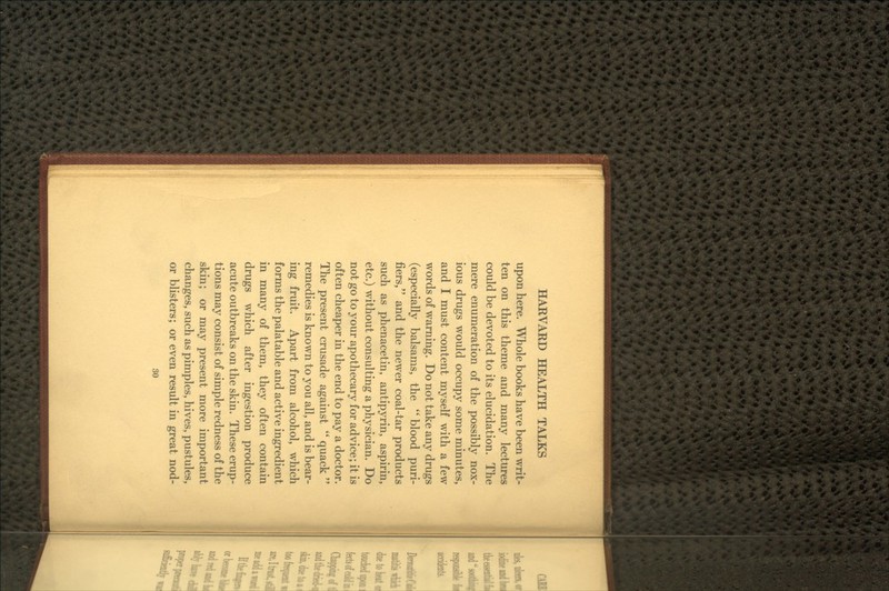 upon here. Whole books have been writ- ten on this theme and many lectures could be devoted to its elucidation. The mere enumeration of the possibly nox- ious drugs would occupy some minutes, and I must content myself with a few words of warning. Do not take any drugs (especially balsams, the  blood puri- fiers, and the newer coal-tar products such as phenacetin, antipyrin, aspirin, etc.) without consulting a physician. Do not go to your apothecary for advice; it is often cheaper in the end to pay a doctor. The present crusade against  quack  remedies is known to you all, and is bear- ing fruit. Apart from alcohol, which forms the palatable and active ingredient in many of them, they often contain drugs which after ingestion produce acute outbreaks on the skin. These erup- tions may consist of simple redness of the skin; or may present more important changes, such as pimples, hives, pustules, or blisters; or even result in great nod- so