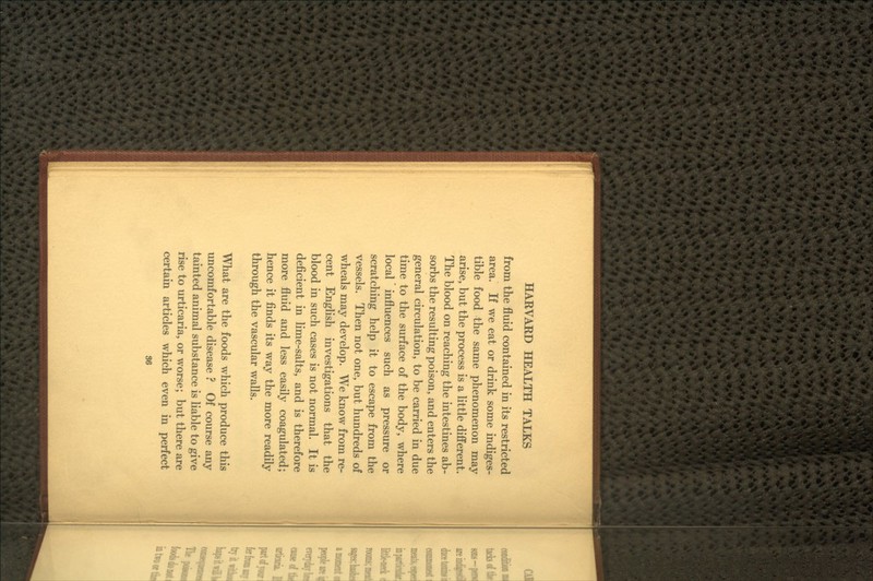 from the fluid contained in its restricted area. If we eat or drink some indiges- tible food the same phenomenon may arise, but the process is a little different. The blood on reaching the intestines ab- sorbs the resulting poison, and enters the general circulation, to be carried in due time to the surface of the body, where local influences such as pressure or scratching help it to escape from the vessels. Then not one, but hundreds of wheals may develop. We know from re- cent English investigations that the blood in such cases is not normal. It is deficient in lime-salts, and is therefore more fluid and less easily coagulated; hence it finds its way the more readily through the vascular walls. What are the foods which produce this uncomfortable disease ? Of course any tainted animal substance is liable to give rise to urticaria, or worse; but there are certain articles which even in perfect