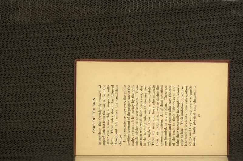 to continue the fortnightly removal of superfluous fat from the hair, while in the latter case a monthly shampoo is suffi- cient. These rules should be followed throughout life unless the conditions change. In my experience, however, the public is either ignorant of the proper care of the scalp, or else it is led astray by the opti- mistic advice of advertisements. There are men who wash their heads every day in the morning tub, and there are men who neglect their scalps completely. There are men and boys who saturate their hair daily in salt water during the swimming season. All of these practices are harmful, in my opinion. There are many men and women who leave the care of the scalp to their hair-dressers, and take their necessarily incomplete knowl- edge as law. Their ambition, of course, is to send their clients home with spotless scalps and they employ every energetic means, both physical and chemical to