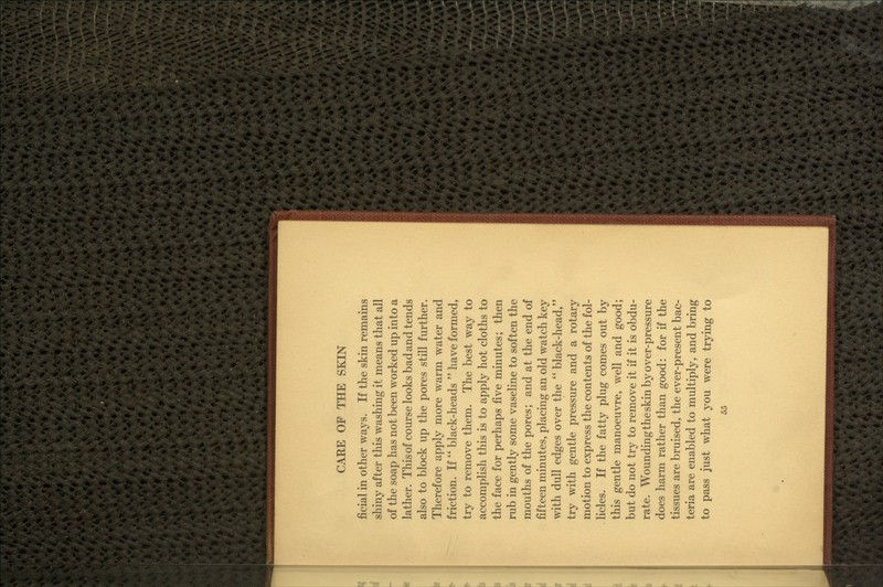 ficial in other ways. If the skin remains shiny after this washing it means that all of the soap has not been worked up into a lather. This of course looks bad and tends also to block up the pores still further. Therefore apply more warm water and friction. If  black-heads  have formed, try to remove them. The best way to accomplish this is to apply hot cloths to the face for perhaps B^ve minutes; then rub in gently some vaseline to soften the mouths of the pores; and at the end of fifteen minutes, placing an old watch key with dull edges over the  black-head, try with gentle pressure and a rotary motion to express the contents of the fol- licles. If the fatty plug comes out by this gentle manoeuvre, well and good; but do not try to remove it if it is obdu- rate. Wounding the skin by over-pressure does harm rather than good: for if the tissues are bruised, the ever-present bac- teria are enabled to multiply, and bring to pass just what you were trying to