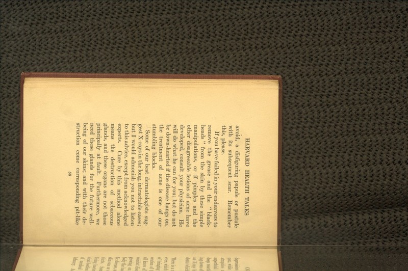 avoid, a disfiguring papule or pustule with its subsequent scar. Remember this, please. If you have failed in your endeavors to remove the grease and the  black- heads  from the skin by these simple manipulations, or if pimples and the other disagreeable lesions of acne have developed, consult your physician. He will do what he can for you; but do not be down-hearted if the disease hangs on, the treatment of acne is one of our stumbling blocks. Some of our best dermatologists sug- gest X-rays in the long, intractable cases; but I would admonish you not to listen to this advice, except from acknowledged experts. Cure by this method alone means the destruction of sebaceous glands, and these organs are not those principally at fault. Furthermore, we need these glands for the future well- being of our skins; and with their de- struction come corresponding pit-like
