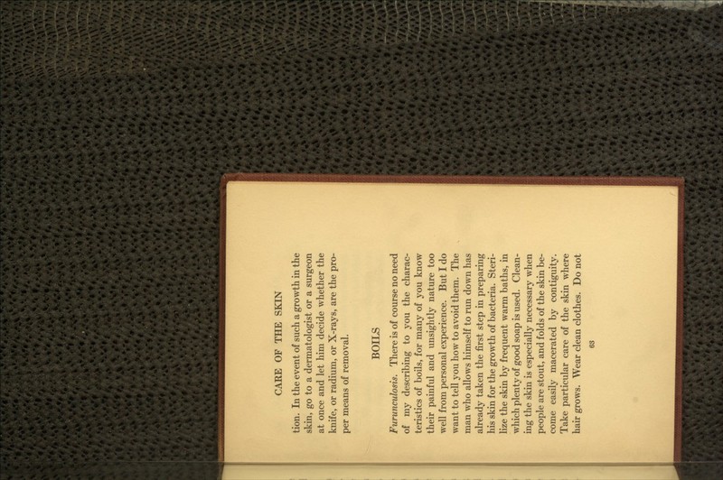 tion. In the event of such a growth in the skin, go to a dermatologist or a surgeon at once and let him decide whether the knife, or radium, or X-rays, are the pro- per means of removal. BOILS Furunculosis. There is of course no need of my describing to you the charac- teristics of boils, for many of you know their painful and unsightly nature too well from personal experience. But I do want to tell you how to avoid them. The man who allows himself to run down has already taken the first step in preparing his skin for the growth of bacteria. Steri- lize the skin by frequent warm baths, in which plenty of good soap is used. Clean- ing the skin is especially necessary when people are stout, and folds of the skin be- come easily macerated by contiguity. Take particular care of the skin where hair grows. Wear clean clothes. Do not 6S
