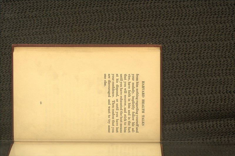 from him nothing regarding yourself and your malady, impUcitly follow his ad- vice, have faith in him and in the fact that you will recover, and stick to him imtil you have exhausted the best means at his disposal, or until you have lost your confidence. Then confess that you are discouraged and want to try some one else. m