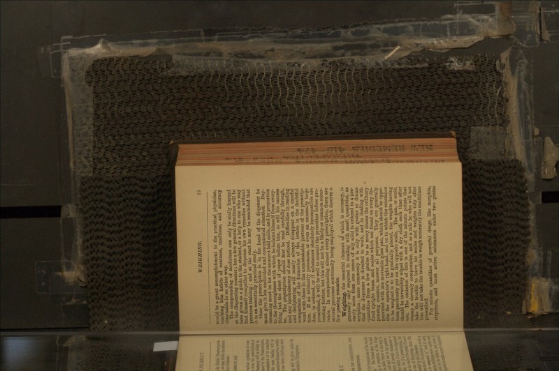 WEIGHING. would be a great accomplishment to the practical physician, teaching him habits of neatness, readiness, and accuracy obtainable in no other way. The compounding of medicines can only be really learned at the dispensing counter; but a few general directions will be here given as a guide to the student, or a help to one who may find himself compelled to dispense his own remedies without previous training ; and at the start he may be reminded that it is an essentially practical study. Once the prescription is in the hand of the disi^enser he must give it his undivided and concentrated attention. Day- dreaming must be for the moment laid aside, and in proportion to the thoroughness with which he isolates himself from every- thing but the sheet of paper before him, so will his success be. The ])r^scription should first be read carefully through, and any inconsistency of dose noticed. Difficulties in reading and deciphering will nearly always disappear on a careful comparison of the fonnation of the letters in the doubtful word with those in the unmistakable portions of the prescrip- tion. If an evidently poisonous, or even an unusually large dose, is ordered, or if substances absolutely incompatible are prescribed, it will be well to consult the prescriber before pro- ceeding further, but this will not be a likely or common occur- rence. In compounding almost every prescription, there are several processes continually being employed which deserve a few passing remarks. Weighing, the essential clement of which is accuracy, is generally only required in dealing with small quantities, as rarely more than one ounce of any solid is ordered in a pre- scription ; more commonly it is only with grains or drams that the dispenser is directed to work, and in dealing with quantities from a few grains to as many drams the ordinary fixed upright beam and scales which are found on every dis- pensing counter, answer all purposes. They are generally provided with one moveable glass pan, which should be oppo- site the operator's right hand, and on to which the substance to be weighed is to be gradually placed, the weights having been previously put on the opposite scale. The pan, or scale, should be invariably wiped with a dry cloth each time after use. The omission of this is one of the minute points that stamp a slovenly compounder, and as a rule he who will not take the trouble to leave his scales and weights tidy after him will not take the trouble to weigh accurately the medicines prescribed. For minute quantities of powerful drugs, like morphia, strychnia, and most active substances under two grains