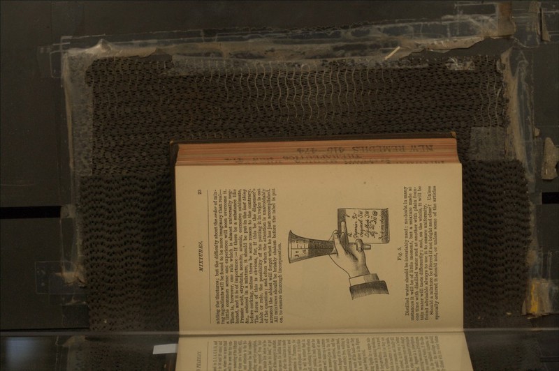 adding the tinctures; but the difficulty about the order of mix- ing ingredients will be found to be more imaginary than real— a little common sense and experience will soon overcome it. There is, however, one rule which is almost universally neg- lected, and it is of importance :—If there be a substance like Prussic acid, strychnia, aconite, arsenic, corrosive sublimate, &c., ordered in a mixture, it should be put in the last thing before corking, unless there be some reason to the contrary. The force of this is obvious, for, if this be the dispenser's habit or rule, the ix)ssibility of his putting it in twice is out of the question; and often when the attention is unavoidably arresteti the ablest will forget what he has just accomplished. All mixtures should be briskly shaken before the label is put on, to ensure thorough incorporation. Fig. 5. Distilled water should be invariably used; no doubt in many instances it will be of little moment, but a mixture made at one time with distilled water aad at another with plain foun- tain water will taste differently; and, on the whole, it will be found advisable always to use it to ensure uniformity. Should a mixture be filtered if not bright and clear? Unless specially onlered it should not, or unless some of the articles