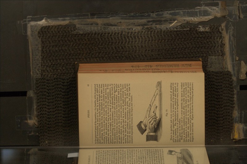 to the grooved part of the machine; the handle, with its grooved surface downwards, is laid on it, and by a series of rapid and short movements, with both hands, abruptly brought to a close by pushing the handle from the dispenser, at the same time turning it on its own axis in his hands, the cylinder is cut and rounded into globular pills, which, with the last motion, are pushed into the box or tray at the end of the machine. If the operation is successful, and the mass of good consistence, no further handling will be necessary ; but generally the track of the machine will be visible in each pill, and anotlier process is required before the smooth globular form is perfect. The pills are again placed on the dusted slab, and covered with a pill- finisher—which is only a circular shallow boxwood tray, not so deep as the pills—and by a series of rapid rotatory move- ments the traces of the machine are dispelled, and a more spherical and polished appearance is given. If the pills are very soft this cannot be successfully done, but they must be rounded separately between the finger and thumb. Fig. 13. There is another and more convenient method of making pills in small quantities ; it is by means of the graduated tile and a spatula. The ingredients are weighed and placed on the tile—which is of porcelain or wedgewood ware, with very little glaze on its surface. With the square end of a stout spatula the mass is worked into a uniform consistence, and, after a little kneading with the fingers, it is rolled out between the blade of the knife and the dusted slab, brought to the scale and cut into pieces which are rounded into pills between the thumb and next two fingers of each hand. Figure 13 shows the rolling out process;