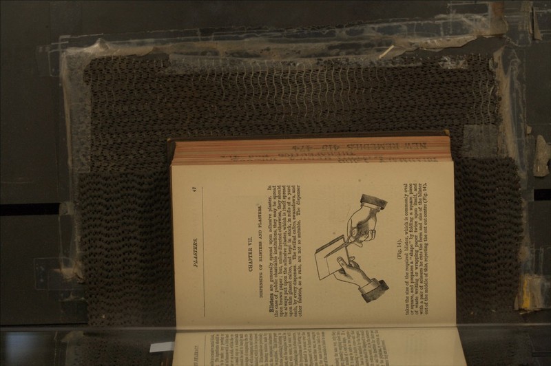 CHAPTER VII. DISPENSING OP BLI8TBB8 AND PLASTEB8. Blisters are generally spread upon adhesive plaster. In the case of public charitable institutions, they may be spread upon brown paper; but, unless directed otherwise, they should be always put upon the adhesive plaster, which is itself spread upon thin glazed calico, and kept in stock, in rolls of a yard each, by every dispenser. The twilled calico, swansdown, and other fabrics, as a rule, are not so suitable. The dispenser (Fig. 14). takes the size of the required blister, which is commonly oval or square, and prepares a  shape  by folding a square piece of waste writing or wrapping paper twice upon itself, and with a pair of scissors he cuts the form and size of the blister out of the middle of this, rejecting the cut out centre (Fig. 14),