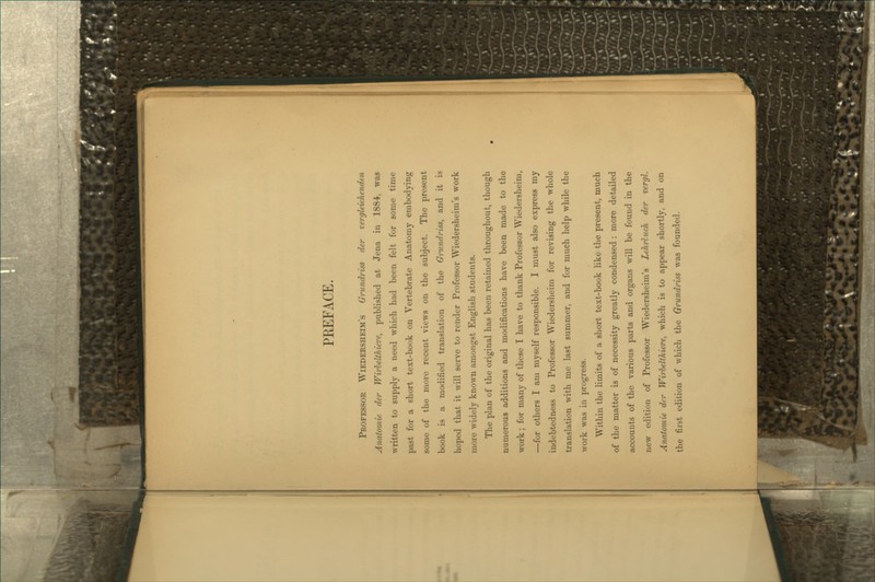 PEEFACE. Professor Wiedersheim's Grundriss der vergleichenden Anatomie der Wirhelihiere, published at Jena in 1884, was written to supply a need which had been felt for some time past for a short text-book on Vertebrate Anatomy embodying some of the more recent views on the subject. The present book is a modified translation of the Gnindriss, and it is hoped that it will serve to render Professor Wiedersheim's work more widely knoAvn amongst English students. The plan of the original has been retained throughout, though numerous additions and modifications have been made to the work; for many of these I have to thank Professor Wiedersheim, —for others I am myself responsible. I must also express my indebtedness to Professor Wiedersheim for revising the whole translation with me last summer, and for much help while the work was in progress. Within the hmits of a short text-book like the present, much of the matter is of necessity greatly condensed : more detailed accounts of the various parts and organs will be found in the new edition of Professor Wiedersheim's Lehrluch der vergl. Armtomie der Wirhelihiere, which is to appear shortly, and on the first edition of which the Grundriss was founded.