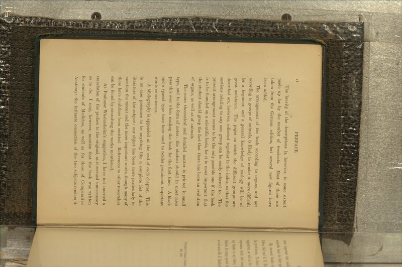 The brevity of the descriptions is, however, to some extent made up for by the number of woodcuts. Most of these are taken from the German edition, but several new figures have been added. The arrangement of the book according to organs, and not according to groups of animals, is likely to render it more difficult for a beginner, and a general knowledge of zoology will be of great assistance. The pages on which the different groups are described are, however, collected together in the index, so that the sections relating to any one group can be easily referred to. The present arrangement seems to be the only possible one if the book is to be founded on a scientific basis, for it is most important that the student should grasp the fact that there has been an evolution of organs, as well as of animals. The more theoretical and detailed matter is printed in small type, and in the form of notes: the student should in most cases pass this over when reading the book for the first time. A black and a spaced type have been used to render prominent important words or sentences. A bibliography is appended at the end of each chapter. This in no case presumes to be anything like a complete list of the literature of the subject: our object has been more particularly to mention the recent and the more important works, though many of these have doubtless been omitted. References to other researches can be found by consulting the works mentioned. At Professor Wiedersheim's suggestion, I have not inserted a translation of the preface to the original, as it seemed unnecessary so to do. I may, however, mention that the book was written for students of Medicine, as well as for those of Comparative Anatomy: the intimate connection of the two subjects renders it