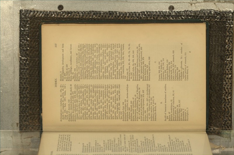 Arch;«opteiyx :—vertebrae, 44 ; rihs, 50 ; skull, 78 ; scapula, 91 ; pelvis, 45, 98 ; wing, 106; foot, 108; brain, 147; teeth, 216 Argentea of choroid, 136 Armadillo:—dermal skeleton, 32; skull, 83 Arteries, development of, 268, 270 Arteries:—allantoic, 272, 276, 289 ; aort (dorsal), 270, 277—290 ; aorta (ventral)^ 278 ; aortic arches or roots, 270, 276- 290 ; arterial arches, 270, 283—285 axillary, 288 ; brachiocephalic, 287 branchial, 270, 279—283 ; carotid, 270 277, 288, 290; caudal, 270, 288—290 coeliac, 288, 290 ; cceliaeo-mesenteric, 279, 288—290 ; crural, 283—290 ; cu taneous, 289 ; digital, 288 ; epigastric 289, 290 ; genital, 288 ; hepatic, 289 hyaloid, 183 ; hypogastric, 288—290 iliac, 288, 289, 291 ; intercostal, 288 intestinal, 288, 289; lumbar, 288 median sacral, 288 ; mesenteric, 288 cesophageal, 284, 290 ; omphalo-mcsen teric, 270 ; ovarian, 289 ; palmar arches 288 ; pulmonary, 270, 277—287, 290 radial, 288 ; rectal, 289, 290 ; renal 279, 288, 239; sciatic, 290, 291 stapedial, 203 ; subclavian, 276—288 290; urinogenital, 290; ulnar, 288 vertebral, 277, 290 ; vesical, 289 ; vitel- line, 270 Artiodactyle foot, 109 Arytenoid cartilages, 254 Ascalabota, vertebra, 42 ; ductus endolj'm- phaticus, 205 Ascidians, thyroid, 225 Ateles, caudal vertebrae, 47 Atiantosauras, dimensions, 43 Atlas :—of Amphibians, 42 ; of Reptiles, 43 ; of Birds, 45 ; of ilammals, 46 Atrial pore of Amphioxus, 2 46 Atrio-ventricular aperture, 279, 287 Atrium, 269 Auditory organ, 194—207 :—development of, 195 ; relations with air-bladder, 207 Auditory ossicles, 198, 202 • Auditory region of skidl, 58 AutostyUc skulls, 65 B. Bacilli of basement membrane of coclilea, 206 Baleen, 27 Balistes, exoskeleton, 31 Basal processes of vertebne, 35, 42 Basilar plate, 57 Basipterygium, 99 Bidder's organ, 316, 317 Bile-duct, 242 Blastoderm, 5 Blastopore, 6 Blastospherc, 5 Blastula, 5 Blood-corpuscles, development and form of, 268 Boar, tusks of, 220 Body-cavity, 9 Bones, cartilage-, membrane-, and invest- ing-, 62 Brachium, 102 Bradypus, cervical vertebnip, 46 Brain, 131—151 : —development of, 131 ; membranes of, 135; cerebellum, 132,133; cerebrum, 132; convolutions, 132; corpora bigemina, 132 ; corpora restiformia, 138 ; corpus callosum, 132, 148 ; crura cerebri etcerebelli, 150; epiphysis, 133; foramen of Monro, 134 ; fornix, 132 ; hypophysis, 133 ; infundibulnm, 133 ; lobi electrici, 138 ; lobi inferiores, 138, 142 ; loli nervi lateralis, 139 ; lobes, central, of prosencephalon, 148 ; medulla oblongata, 132 ; mesencephalon, 132; meten- cephJalon, 132 ; myelencephalon, 132 ; optic chiasma, 155 ; optic lobes, 132 ; optic thalami, 132; optic vesicles (primarj), 132, (secondary), 182 ; pallium, 132, 137 ; peripheral portion of prosencephalon, 132—137 ; pineal gland, 132, 142 ; pituitary body, 133 ; processus infundibuli, 138, 142 ; pros- encephalon, 132, 137—150 ; sacci vasculosi, 138, 142 ; thalamencephalon, 132; ventricles, 131, 133, 134 ; vermis, 133 Brain-case, 57 Branchial arches, 60, 65—68, 74, 78, 80, 84, 248 Branchial clefts, 54, 159, 198, 245 Branchiomerism, 56 Branchiostegal membrane and rays, 69 Bronchi, 252 :—main and lateral, 259, 262, 263 ; eparterial and hj-pai-terial, 263 Bulbus arteriosus, 269, 279 Bursa Fabricii, 234 Bursae anales, 233 Butirinus, spiral valve, 229 C. CcPcum, 209, 233, 236 Calamus, of feather, 22 Calcaneum, 105, 106, 100 Calyces, 308 Campanula Halleri, 185 Canalis reuniens, 199 Canine teeth, 214, 216 Canis :—teeth, 218 ; stomach, 235 Cannon-bone, 110 Capillaiies, 269 Carapace, 32 Carcharias :—placenta, 12 ; number of vertebrae, 37 Cardiac portion of stomach, 231 Carina sterui, 51