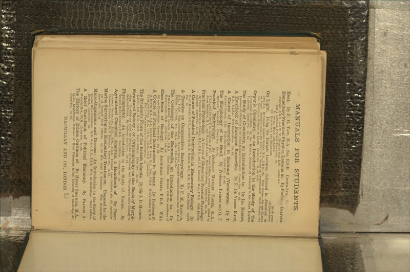 MANUALS FOR STUDENTS. Heat. By P. G. Tait, M.A., Sec. KS.H Crown 8vo. •- Elementary Practical Physics, Lessons in. By Profe?. Balfoub Stewart, F.R S., and W. W. Haldani: Gee, B.Sc. Crown 8vo. Part I. General Physical Processes, (is. II. Optics, Heat, anp Sound. [In the press. III. Electricity and Magsetism. [Inpreparation. On Light. Being the Burnett Jjectures, delivered in Aberdeen in 18S3■18^4. By GEORGE GABRiEr, Stokes, M.A., P.R.S., etc. First Course.—On the Nature OF Light. Second Course.—On Light as a Means of Investigation. Third Course.—On the Beneficial Effects of Light. Crown Svo. 2s. Gd. each. Organic Chemistry, or an Introduction to the Study of the Compounds of Carbon. By Ira Bi:msex, Professor of Clieinisiry in the Johns Hopkins University. Crown Svo. Gs. Gd. The Study of Chemistry, an Introduction to. By Tea Remsen, Professor of Chemistry in the Johns Hopkins University. Crown Svo. 6s. Gd. A Handbook of European Butterflies. By F. De Vismes Kane, M.A., F.E.S.L. With Illustrations. lOs. Gd. A Course of Instruction in Zootomy (Vertebrata). By T. Jeffrey Parker B.Sc. With Illustrations. Crown Svo. 8s. Gd. The Morphology of the Skull. By Professor Parker and G. T. Bettany. IlUistrattd. Crown Svo. lOs. Gd. Practical Embryology. By Professor Michael Foster, M.A., F.R.S.,'and the late F. M. Balfoub, F.R.S. Second Edition, revised and enlarged. Edited by Adam Sedgwick, M.A., and Walter Heape. With Illustrations. Crown Svo. 10s. Gd. Practical Physiology. A Course of Elementary Practical Physiology. By Professor Michael Foster, M.D., F.R S., and J. N. Lakgley, M.A., I'.R.S. Fifth Edition enlarged. Crown Svo. 7s. Gd. A Course of Practical Instruction in Elementary Biology. By T. H. Huxley, F.R.S., assisted by H. N. Martin, B A., M.B., D.Sc. New Edition. Crown Svo. Gs. A Treatise on Comparative Embryology. By F. M. Balfoue, M.A., F.B.S. With Illustrations. Second Edition, reprinted without alteration from the First Edition. In 2 vols. Svo. Vol. I. - ISs. Vol. II.—2l8. The Osteology of the Mammalia, an Introduction to. By William Henry Flower, LL.D., F.R.S. Third Edition. Revised with the assistance of Hans Gadow, Ph.D. Crown Svo. 10s. Gd. Class-Book of Geology. By Archibald Geikie, F.R.S. With 200 new Illustrations. Crown Svo. 10*. Gd. A Course of Practical Instruction in Botany. By Professor F. O. Bower, M.A., F L S., and Sydney H. Vines, M.A., D.Sc, F.R.S. With a Preface by W. T. Thiselton Uyer, M.A., CM G., F.R.S., F.L.S. Crown Svo. Part I. —Phanerogams—1'teridophyta. 6«. The Student's Flora of the British Islands. By Sir J. D. Hooker, K.C.S.I., C.B., M.D., F.R.S. Third Edition. Globe Svo. 10s. Gd. Structural Botany ; or, Organography on the Basis of Morph- ology. To which are added the Principles of Taxonomy and Phyto^raphy, and a Glossary of Botanical Terms. By Professor Asa Gray. lOs. Gd. Physiography. An Introduction to the Study of Nature. By Thomas Henry Huxley, F.R.S. New Edition. Crown Svo. G$. Agricultural Chemical Analysis, a Handbook of. By Percy Faraday Frankland, PhD., B Sc, F'.C.S. Founded ujion LeUfadcn f'lir die AgricuHur- Chemisdie AuulyiCj von Dr. F. Krocki R. Crown Svo. 7s. Gd. Marine Surveying, an Elementary Treatise on. Prepared for the use of YoungeV Naval Oflicers. By the Rev. John L. Robinson. With Illustrations. Crown Svo. 7s. Gd. Micro-Organisms and Disease : An Introduction to the Study of Specific Micro-Organisms. By E. Klein, M.D., F.R.S. With 121 Engravings. Third Edition, Revised. Crown Svo. G>. A Brief Text-Book of Political Economy. By Francis A. Walker, M.A., Ph.D. Cruwn Svo. Gs. Gd. The History of Ethics, Outlines of. By Henry Sidgwick, M.A., LL.D., Knightbridge Professor of Moral Pliilosophy in the University of Cambridge, be. Crown Svo. 3s. 6d. M ACM ILL AN AND CO., LONDON. ^^