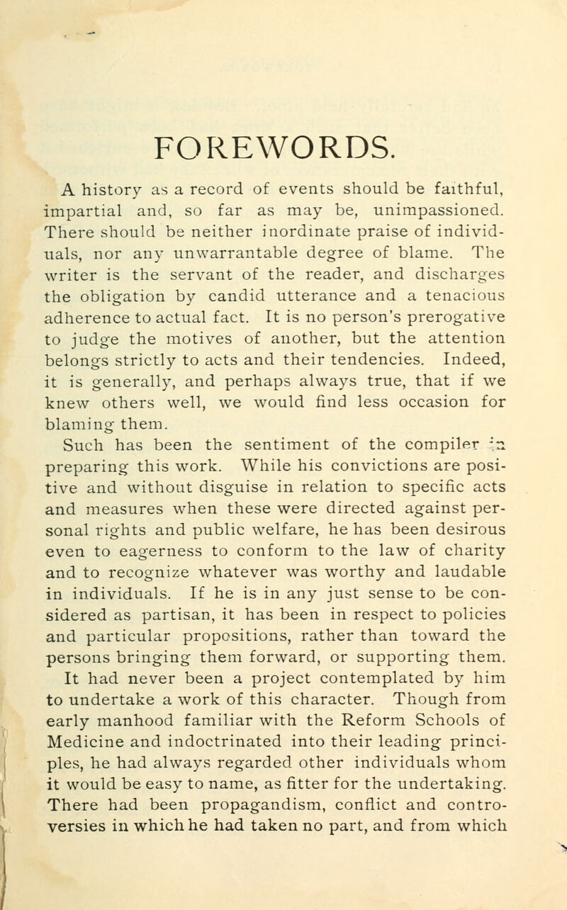 FOREWORDS. A history as a record of events should be faithful, impartial and, so far as may be, unimpassioned. There should be neither inordinate praise of individ- uals, nor any unwarrantable degree of blame. The writer is the servant of the reader, and discharges the obligation by candid utterance and a tenacious adherence to actual fact. It is no person's prerogative to judge the motives of another, but the attention belongs strictly to acts and their tendencies. Indeed, it is generally, and perhaps always true, that if we knew others well, we would find less occasion for blaming them. Such has been the sentiment of the compiler -n preparing this work. While his convictions are posi- tive and without disguise in relation to specific acts and measures when these were directed against per- sonal rights and public welfare, he has been desirous even to eagerness to conform to the law of charity and to recognize whatever was worthy and laudable in individuals. If he is in any just sense to be con- sidered as partisan, it has been in respect to policies and particular propositions, rather than toward the persons bringing them forward, or supporting them. It had never been a project contemplated by him to undertake a work of this character. Though from early manhood familiar with the Reform Schools of Medicine and indoctrinated into their leading princi- ples, he had always regarded other individuals whom it would be easy to name, as fitter for the undertaking. There had been propagandism, conflict and contro- versies in which he had taken no part, and from which