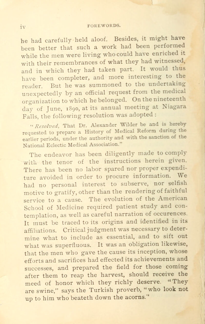he had carefully held aloof. Besides, it might have been better that such a work had been performed while the men were living who could have enriched it with their remembrances of what they had witnessed, and in which they had taken part. It would thus have been completer, and more interesting to the reader. But he was summoned to the undertaking unexpectedly by an official request from the medical organization to which he belonged. On the nineteenth day of June, 1890, at its annual meeting at Niagara Fails, the following resolution was adopted :  Resolved, That Dr. Alexander Wilder be and is hereby requested to prepare a History of Medical Reform during the earlier periods, under the authority and with the sanction of the National Eclectic Medical Association. The endeavor has been diligently made to comply with the tenor of the instructions herein given. There has been no labor spared nor proper expendi- ture avoided in order to procure information. We had no personal interest to subserve, nor selfish motive to gratify, other than the rendering of faithful service to a cause. The evolution of the American School of Medicine required patient study and con- templation, as well as careful narration of occurences. It must be traced to its origins and identified in its affiliations. Critical judgment was necessary to deter- mine what to include as essential, and to sift out what was superfluous. It was an obligation likewise, that the men who gave the cause its inception, whose efforts and sacrifices had effected its achievements and successes, and prepared the field for those coming after them to reap the harvest, should receive the meed of honor which they richly deserve. '«They are swine, says the Turkish proverb, who look not up to him who beateth down the acorns.
