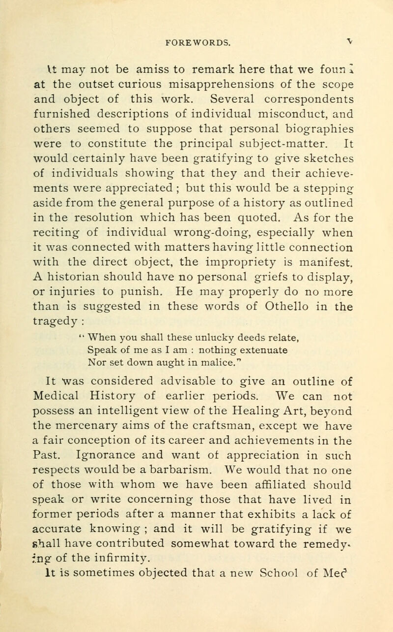 Vt may not be amiss to remark here that we four; I at the outset curious misapprehensions of the scope and object of this work. Several correspondents furnished descriptions of individual misconduct, and others seemed to suppose that personal biographies were to constitute the principal subject-matter. It would certainly have been gratifying to give sketches of individuals showing that they and their achieve- ments were appreciated ; but this would be a stepping aside from the general purpose of a history as outlined in the resolution which has been quoted. As for the reciting of individual wrong-doing, especially when it was connected with matters having little connection with the direct object, the impropriety is manifest. A historian should have no personal griefs to display, or injuries to punish. He may properly do no more than is suggested m these words of Othello in the tragedy :  When you shall these unlucky deeds relate, Speak of me as I am : nothing extenuate Nor set down aught in malice. It Was considered advisable to give an outline of Medical History of earlier periods. We can not possess an intelligent view of the Healing Art, beyond the mercenary aims of the craftsman, except we have a fair conception of its career and achievements in the Past. Ignorance and want of appreciation in such respects would be a barbarism. We would that no one of those with whom we have been affiliated should speak or write concerning those that have lived in former periods after a manner that exhibits a lack of accurate knowing ; and it will be gratifying if we shall have contributed somewhat toward the remedy- :.ng of the infirmity. It is sometimes objected that a new School of Mec*