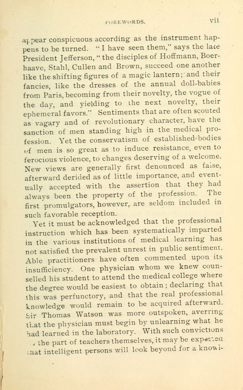 appear conspicuous according as the instrument hap- pens to be turned.  I have seen them, says the late President Jefferson,  the disciples of Hoffmann, Boer- haave, Stahl, Cullen and Brown, succeed one another like the shifting figures of a magic lantern; and their fancies, like the dresses of the annual doll-babies from plris, becoming from their novelty, the vogue of the dav, and yielding to the next novelty, their ephemeral favors. Sentiments that are often scouted as vagary and of revolutionary character, have the sanction of men standing high in the medical pro- fession. Yet the conservatism of established-bodies of men is so great as to induce resistance, even to ferocious violence, to changes deserving of a welcome. New views are generally first denounced as false, afterward derided as of little importance, and event- ually accepted with the assertion that they had always been the property of the profession. The first promulgators, however,, are seldom included m such favorable reception. Yet it must be acknowledged that the professional instruction which has been systematically imparted in the various institutions of medical learning has not satisfied the prevalent unrest in public sentiment. Able practitioners have often commented upon its insufficiency. One physician whom we knew coun- selled his student to attend the medical college where the degree would be easiest to obtain ; declaring that this was perfunctory, and that the real professional knowledge would remain to be acquired afterward, bir Thomas V/atson was more outspoken, averring tl kt the phvsician must begin by unlearning what he had learned in the laboratory. With such convictions . the part of teachers themselves, it may be exp^f.ea .;iat intelligent persons will look beyond for a knowi-