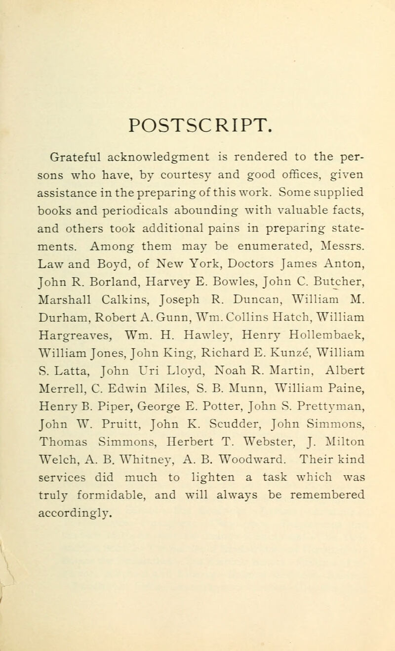 POSTSCRIPT. Grateful acknowledgment is rendered to the per- sons who have, by courtesy and good offices, given assistance in the preparing of this work. Some supplied books and periodicals abounding with valuable facts, and others took additional pains in preparing state- ments. Among them may be enumerated, Messrs. Law and Boyd, of New York, Doctors James Anton, John R. Borland, Harvey E. Bowles, John C. Butcher, Marshall Calkins, Joseph R. Duncan, William M. Durham, Robert A. Gunn, Wm. Collins Hatch, William Hargreaves, Wm. H. Hawley, Henry Hollembaek, William Jones, John King, Richard E. Kunze, William vS. Latta, John Uri Lloyd, Noah R. Martin, Albert Merrell, C. Edwin Miles, S. B. Munn, William Paine, Henry B. Piper, George E. Potter, John S. Prettyman, John W. Pruitt, John K. Scudder, John Simmons, Thomas Simmons, Herbert T. Webster, J. Milton Welch, A. B. Whitney, A. B. Woodward. Their kind services did much to lighten a task which was truly formidable, and will always be remembered accordingly.