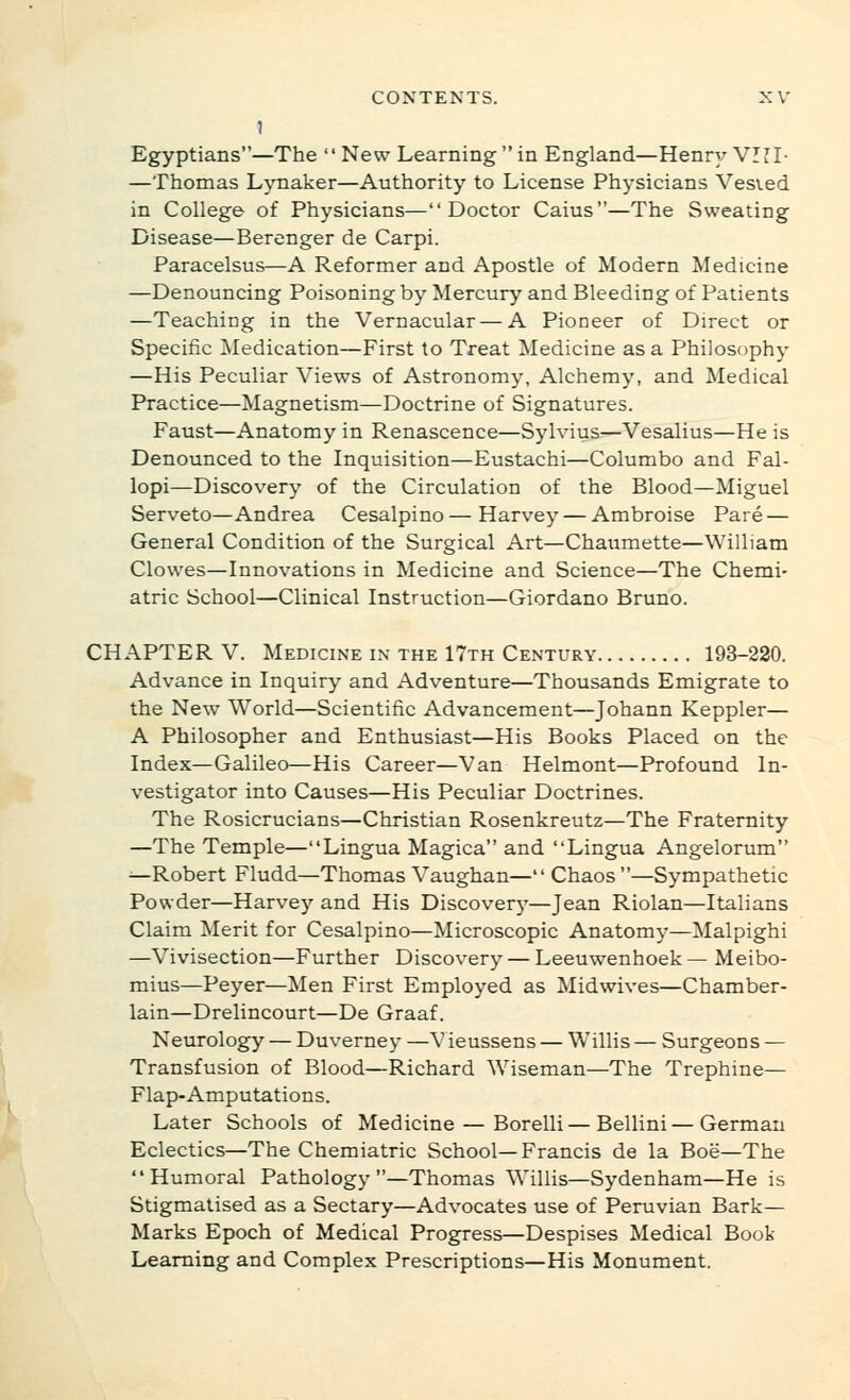 Egyptians—The  New Learning  in England—Henry VIII- —Thomas Ljmaker—Authority to License Physicians Vesved in College of Physicians—Doctor Caius—The Sweating Disease—Berenger de Carpi. Paracelsus—A Reformer and Apostle of Modern Medicine —Denouncing Poisoning by Mercury and Bleeding of Patients —Teaching in the Vernacular—A Pioneer of Direct or Specific Medication—First to Treat Medicine as a Philosophy —His Peculiar Views of Astronomy, Alchemy, and Medical Practice—Magnetism—Doctrine of Signatures. Faust—Anatomy in Renascence—Sylvius—Vesalius—He is Denounced to the Inquisition—Eustachi—Columbo and Fal- lopi—Discovery of the Circulation of the Blood—Miguel Serveto—Andrea Cesalpino — Harvey — Ambroise Pare — General Condition of the Surgical Art—Chatimette—William Clowes—Innovations in Medicine and Science—The Chemi- atric School—Clinical Instruction—Giordano Bruno. CHAPTER V. Medicine IN THE 17th Century 193-220. Advance in Inquiry and Adventure—Thousands Emigrate to the New World—Scientific Advancement—Johann Keppler— A Philosopher and Enthusiast—His Books Placed on the Index—Galileo—His Career—Van Helmont—Profound In- vestigator into Causes—His Peculiar Doctrines. The Rosicrucians—Christian Rosenkreutz—The Fraternity —The Temple—Lingua Magica and Lingua Angelorum —Robert Fludd—Thomas Vaughan— Chaos —Sympathetic Powder—Harvey and His Discovery—Jean Riolan—Italians Claim Merit for Cesalpino—Microscopic Anatomy—Malpighi —Vivisection—Further Discovery — Leeuwenhoek— Meibo- mius—Peyer—Men First Employed as Midwives—Chamber- lain—Drelincourt—De Graaf. Neurology — Duverney —V ieussens — Willis — Surgeons — Transfusion of Blood—Richard Wiseman—The Trephine— Flap-Amputations. Later Schools of Medicine — Borelli — Bellini — German Eclectics—The Chemiatric School—Francis de la Boe—The Humoral Pathology—Thomas Willis—Sydenham—He is Stigmatised as a Sectary—Advocates use of Peruvian Bark- Marks Epoch of Medical Progress—Despises Medical Book Learning and Complex Prescriptions—His Monument.