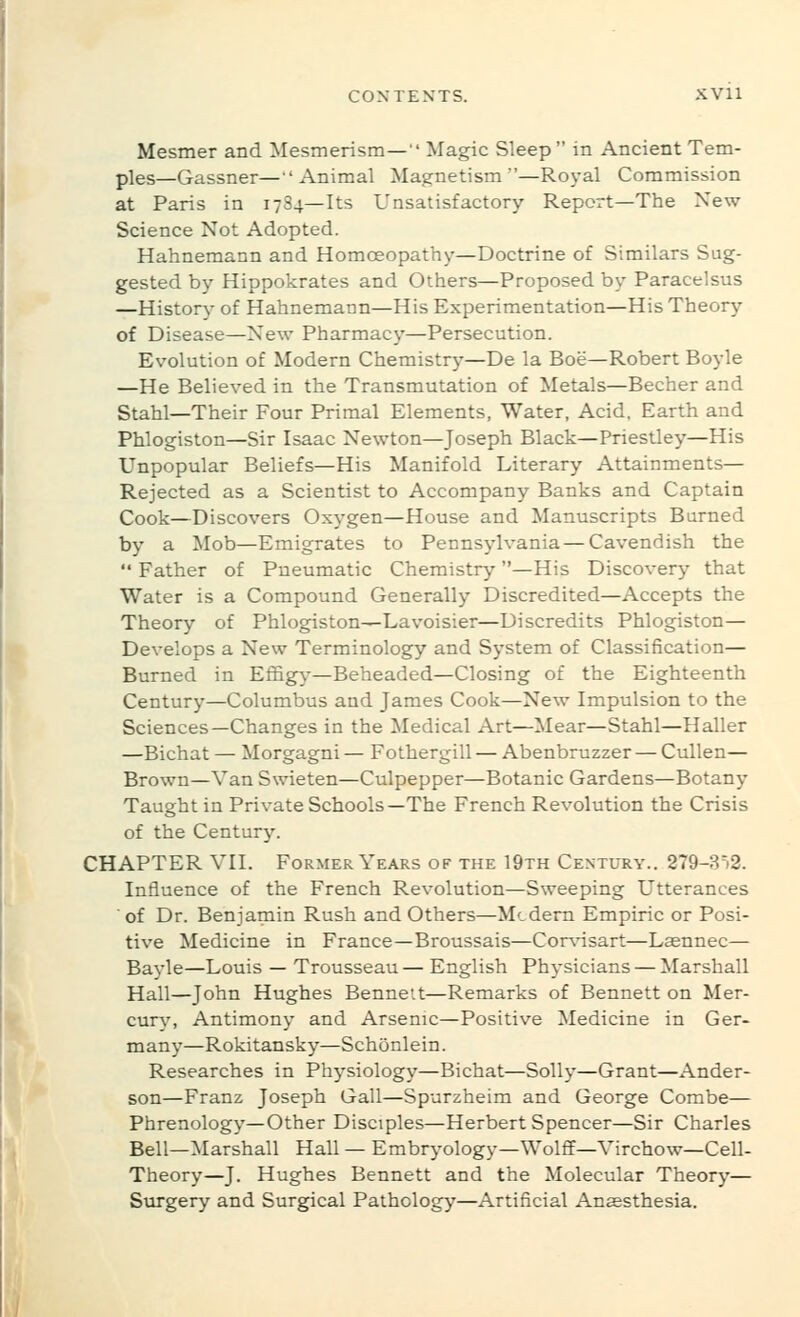 Mesmer and Mesmerism— Magic Sleep in Ancient Tem- ples—Gassner—Animal Magnetism—Royal Commission at Paris in 1784—Its Unsatisfactory Report—The New Science Not Adopted. Hahnemann and Homoeopathy—Doctrine of Similars Sug- gested by Hippokrates and Others—Proposed by Paracelsus —History of Hahnemann—His Experimentation—His Theory of Disease—New Pharmacy—Persecution. Evolution of Modern Chemistry—De la Boe—Robert Boyle —He Believed in the Transmutation of Metals—Becher and Stahl—Their Four Primal Elements, Water, Acid, Earth and Phlogiston—Sir Isaac Newton—Joseph Black—Priestley—His Unpopular Beliefs—His Manifold Literary Attainments— Rejected as a Scientist to Accompany Banks and Captain Cook—Discovers Oxygen—House and Manuscripts Burned by a Mob—Emigrates to Pennsylvania — Cavendish the  Father of Pneumatic Chemistry—His Discovery that Water is a Compound Generally Discredited—Accepts the Theory of Phlogiston—Lavoisier—Discredits Phlogiston— Develops a New Terminology and System of Classification— Burned in Effigy—Beheaded—Closing of the Eighteenth Century—Columbus and James Cook—New Impulsion to the Sciences—Changes in the Medical Art—Mear—Stahl—Haller —Bichat — Morgagni — Fothergill — Abenbruzzer — Cullen— Brown—Van Swieten—Culpepper—Botanic Gardens—Botany Taught in Private Schools—The French Revolution the Crisis of the CenturJ^ CHAPTER VII. Former Years op the 19th Century.. 279-8')2. Influence of the French Revolution—Sweeping Utterances of Dr. Benjamin Rush and Others—Mcdem Empiric or Posi- tive Medicine in France—Broussais—Cor^nsart—Laennec— Bayle—Louis — Trousseau — English Physicians — Marshall Hall—John Hughes Bennett—Remarks of Bennett on Mer- cury, Antimony and Arsenic—Positive Medicine in Ger- many—Rokitansky—Schonlein. Researches in Phj^siology—Bichat—Solly—Grant—Ander- son—Franz Joseph Gall—Spurzheim and George Combe— Phrenology—Other Disciples—Herbert Spencer—Sir Charles Bell—Marshall Hall — Embryology—Wolff—Virchow—Cell- Theory—J. Hughes Bennett and the Molecular Theory— Surgery and Surgical Pathology—Artificial Anaesthesia.