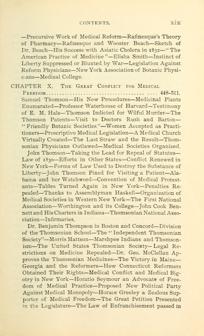 —Precursive Work of Medical Reform—Rafinesque's Theory of Pharmacy'—Rafinesque and Wooster Beach—Sketch of Dr. Beach—His Success with Asiatic Cholera in 1832— The American Practice of Medicine —Elisha Smith—Instinct of Liberty Suppressed or Blunted by War—Legislation Against Reform Physicians—New York Association of Botanic Physi- cians—Medical College. CHAPTER X. The Great Conflict for Medical Freedom 448-511. Samuel Thomson—His New Procedures—Medicinal Plants Enumerated—Professor Waterhouse of Harv-ard—Testimony of E. M. Hale—Thomson Indicted for Wilful Murder—The Thomson Patents—Visit to Doctors Rush and Barton— Friendly Botanic Societies—Women Accepted as Practi- tioners—Proscriptive Medical Legislation—A Medical Church Virtually Created—The Last Straw and the Result—Thom- sonian Physicians Outlawed—Medical Societies Organized. John Thomson—Taking the Lead for Repeal of Statutes— Law of 1830—Efforts in Other States—Conflict Renewed in New York—Forms of Law Used to Destroy the Substance of Liberty—John Thomson Fined for Visiting a Patient—Ala- bama and her Watchword—Convention of Medical Protest- ants—Tables Turned Again in New York—Penalties Re- pealed—Thanks to Assemblyman Haskell—Organization of Medical Societies in Western New York—The First National Association—Worthington and its College—John Cook Ben- nett and His Charters in Indiana—Thomsonian National Asso- ciation—Infirmaries. Dr. Benjamin Thompson in Boston and Concord—Division of the Thomsonian School—The  Independent Thomsonian Society—Morris Mattson—Marshpee Indians and Thomson- ism—The L^nited States Thomsonian Society— Legal Re- strictions on Medicine Repealed—Dr. Geo. McClellan Ap- proves the Thomsonian ^ledicines—The Victory in Maine— Georgia and the Reformers—How Connecticut Reformers Obtained Their Rights—Medical Conflict and Medical Big- otry in New York—Horatio Seymour an Advocate of Free- dom of Medical Practice—Proposed New Political Party Against Medical Monopoly—Horace Greeley a Zealous Sup- porter of Medical Freedom—The Great Petition Presented in the Legislature—The Law of Enfranchisement passed in