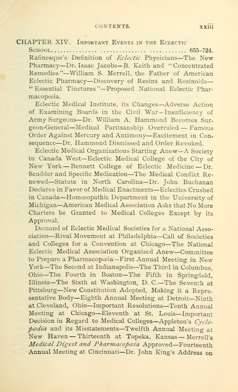 CHAPTER XIV. Important Events in the Eclectic School 655-724. Rafinesque's Definition of Eclectic Physicians—The New Pharmacy—Dr. Isaac Jacobs—B. Keith and Concentrated Remedies—William S. Merrell, the Father of American Eclectic Pharmacy—Discovery of Resins and Resinoids—  Essential Tinctures—Proposed National Eclectic Phar- macopoeia. Eclectic Medical Institute, its Changes—Adverse Action of Examining Boards in the Civil War—Insufficiency of Army Surgeons—Dr. William A. Hammond Becomes Sur- geon-General—Medical Partisanship Overruled — Famous Order Against Mercury and Antimony—Excitement in Con- sequence—Dr. Hammond Dismissed and Order Revoked. Eclectic Medical Organizations Starting Anew—A Society in Canada West—Eclectic Medical College of the City of New York — Bennett College of Eclectic Medicine — Dr. Scudder and Specific Medication—The Medical Conflict Re- newed—Statute in North Carolina—Dr. John Buchanan Declares in Favor of Medical Enactments—Eclectics Crushed in Canada—Homoeopathic Department in the University of Michigan—American ]\Iedical Association Asks that No More Charters be Granted to Medical Colleges Except by its Approval. Demand of Eclectic Medical Societies for a National Asso- ciation—Rival Movement at Philadelphia—Call of Societies and Colleges for a Convention at Chicago—The National Eclectic Medical Association Organized Anew—Committee to Prepare a Pharmacopoeia—First Annual Meeting in New York—The Second at Indianapolis—The Third in Columbus, Ohio—The Fourth in Boston—The Fifth in Springfield, Illinois—The Sixth at Washington, D. C—The Seventh at Pittsburg—New Constitution Adopted, Making it a Repre- sentative Body—Eighth Annual Meeting at Detroit—Ninth at Cleveland, Ohio—Important Resolutions—Tenth Annual Meeting at Chicago—Eleventh at St. Louis—Important Decision in Regard to Medical Colleges—Appleton's Cyclo- psdta and its Misstatements—Twelfth Annual Meeting at New Haven — Thirteenth at Topeka, Kansas — Merrell's Medical Digest afid Phartnacopceia Approved—Fourteenth Annual Meeting at Cincinnati—Dr. John King's Address on