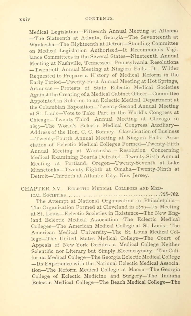 Medical Legislation—Fifteenth Annual Meeting at Altoona —The Sixteenth at Atlanta, Georgia—The Seventeenth at Waukesha—The Eighteenth at Detroit—Standing Committee on Medical Legislation Authorized—It Recommends Vigi- lance Committees in the Several States—Nineteenth Annual Meeting at Nashville, Tennessee—Pennsylvania Resolutions —Twentieth Annual Meeting at Niagara Falls—Dr. Wilder Requested to Prepare a History of Medical Reform in the Early Period—Twenty-First Annual Meeting at Hot Springs, Arkansas — Protests of State Eclectic Medical Societies Against the Creating of a Medical Cabinet Officer—Committee Appointed in Relation to an Eclectic Medical Department at the Columbian Exposition—Twenty-Second Annual Meeting at St. Louis—Vote to Take Part in the World's Congress at Chicago—Twenty-Third Annual Meeting at Chicago in 1893—The World's Eclectic Medical Congress' Auxiliary- Address of the Hon. C. C. Bonney—Classification of Business —Twenty-Fourth Annual Meeting at Niagara Falls—Asso- ciation of Eclectic Medical Colleges Formed—Twenty-Fifth Annual Meeting at Waukesha — Resolution Concerning Medical Examining Boards Defeated—Twenty-Sixth Annual Meeting at Portland, Oregon—Twenty-Seventh at Lake Minnetonka—Twenty-Eighth at Omaha—Twenty-Ninth at Detroit—Thirtieth at Atlantic City, New Jersey. CHAPTER XV. Eclectic Medical Colleges and Med- ical Societies 725-762. The Attempt at National Organization in Philadelphia— The Organization Formed at Cleveland in 1879—Its Meeting at St. Louis—Eclectic Societies in Existence—The New Eng- land Eclectic Medical Association—The Eclectic Medical Colleges—The American Medical College at St. Louis—The American Medical University—The St. Louis Medical Col- lege—The United States Medical College—The Court of Appeals of New York Decides a Medical College Neither Scientific nor Literary but Simply Eleemosynary—The Cali- fornia Medical College—The Georgia Eclectic Medical College —Its Experience with the National Eclectic Medical Associa- tion—The Reform Medical College at Macon—The Georgia College of Eclectic Medicine and Surgery—The Indiana Eclectic Medical College—The Beach Medical College—The